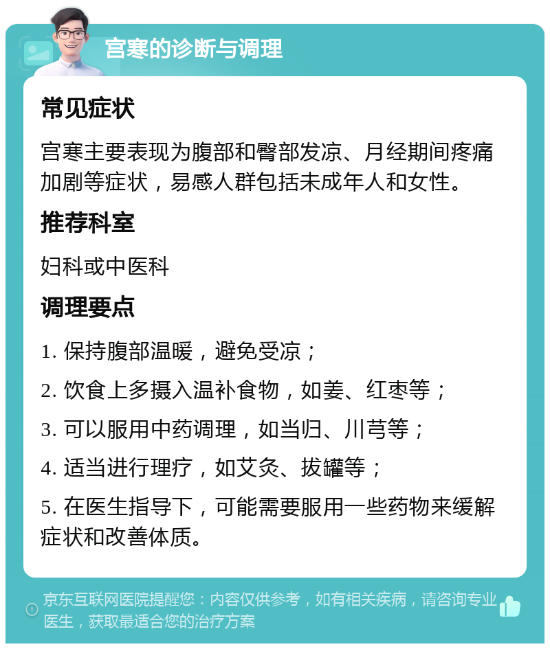 宫寒的诊断与调理 常见症状 宫寒主要表现为腹部和臀部发凉、月经期间疼痛加剧等症状，易感人群包括未成年人和女性。 推荐科室 妇科或中医科 调理要点 1. 保持腹部温暖，避免受凉； 2. 饮食上多摄入温补食物，如姜、红枣等； 3. 可以服用中药调理，如当归、川芎等； 4. 适当进行理疗，如艾灸、拔罐等； 5. 在医生指导下，可能需要服用一些药物来缓解症状和改善体质。