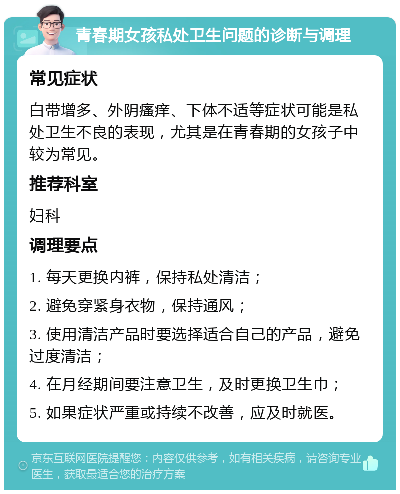 青春期女孩私处卫生问题的诊断与调理 常见症状 白带增多、外阴瘙痒、下体不适等症状可能是私处卫生不良的表现，尤其是在青春期的女孩子中较为常见。 推荐科室 妇科 调理要点 1. 每天更换内裤，保持私处清洁； 2. 避免穿紧身衣物，保持通风； 3. 使用清洁产品时要选择适合自己的产品，避免过度清洁； 4. 在月经期间要注意卫生，及时更换卫生巾； 5. 如果症状严重或持续不改善，应及时就医。