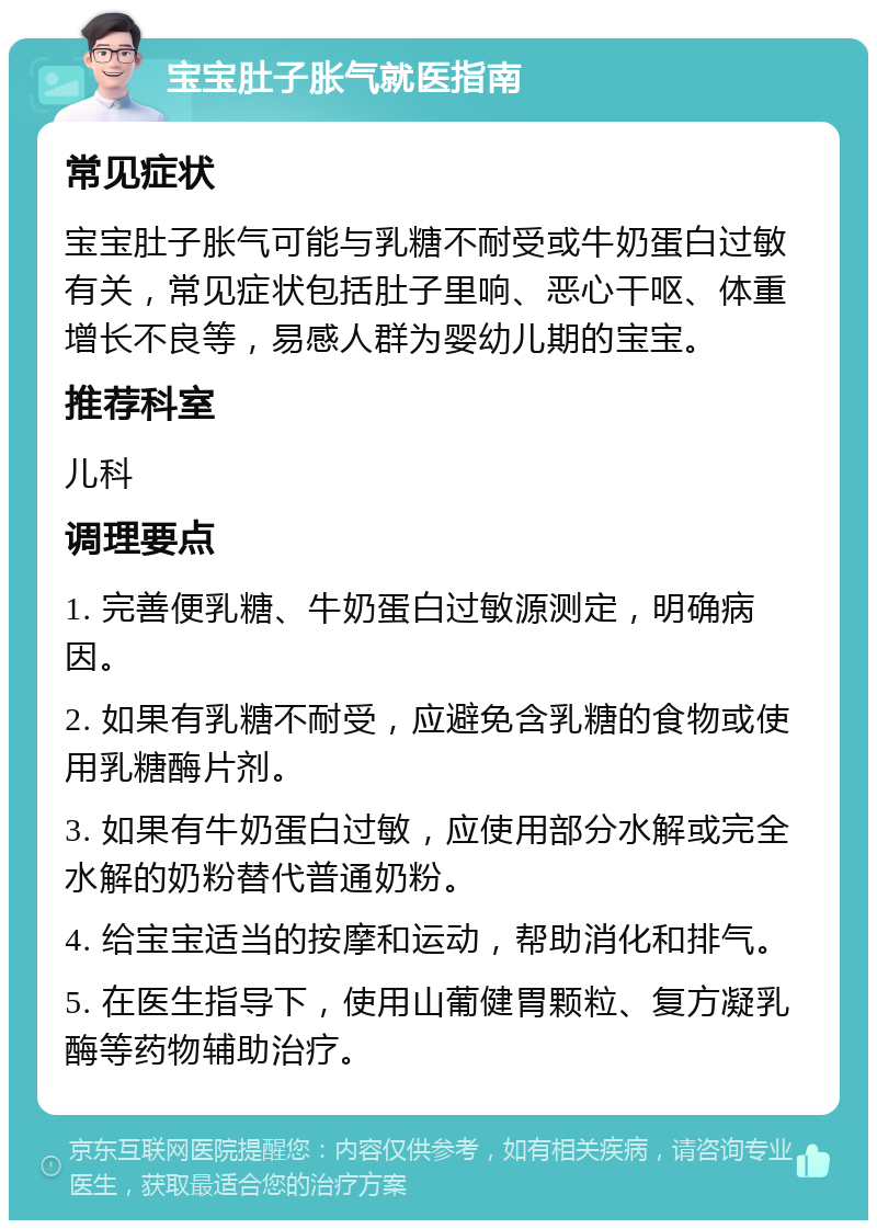 宝宝肚子胀气就医指南 常见症状 宝宝肚子胀气可能与乳糖不耐受或牛奶蛋白过敏有关，常见症状包括肚子里响、恶心干呕、体重增长不良等，易感人群为婴幼儿期的宝宝。 推荐科室 儿科 调理要点 1. 完善便乳糖、牛奶蛋白过敏源测定，明确病因。 2. 如果有乳糖不耐受，应避免含乳糖的食物或使用乳糖酶片剂。 3. 如果有牛奶蛋白过敏，应使用部分水解或完全水解的奶粉替代普通奶粉。 4. 给宝宝适当的按摩和运动，帮助消化和排气。 5. 在医生指导下，使用山葡健胃颗粒、复方凝乳酶等药物辅助治疗。