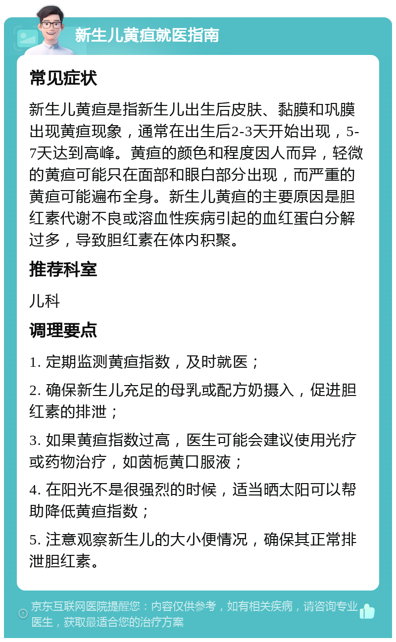 新生儿黄疸就医指南 常见症状 新生儿黄疸是指新生儿出生后皮肤、黏膜和巩膜出现黄疸现象，通常在出生后2-3天开始出现，5-7天达到高峰。黄疸的颜色和程度因人而异，轻微的黄疸可能只在面部和眼白部分出现，而严重的黄疸可能遍布全身。新生儿黄疸的主要原因是胆红素代谢不良或溶血性疾病引起的血红蛋白分解过多，导致胆红素在体内积聚。 推荐科室 儿科 调理要点 1. 定期监测黄疸指数，及时就医； 2. 确保新生儿充足的母乳或配方奶摄入，促进胆红素的排泄； 3. 如果黄疸指数过高，医生可能会建议使用光疗或药物治疗，如茵栀黄口服液； 4. 在阳光不是很强烈的时候，适当晒太阳可以帮助降低黄疸指数； 5. 注意观察新生儿的大小便情况，确保其正常排泄胆红素。