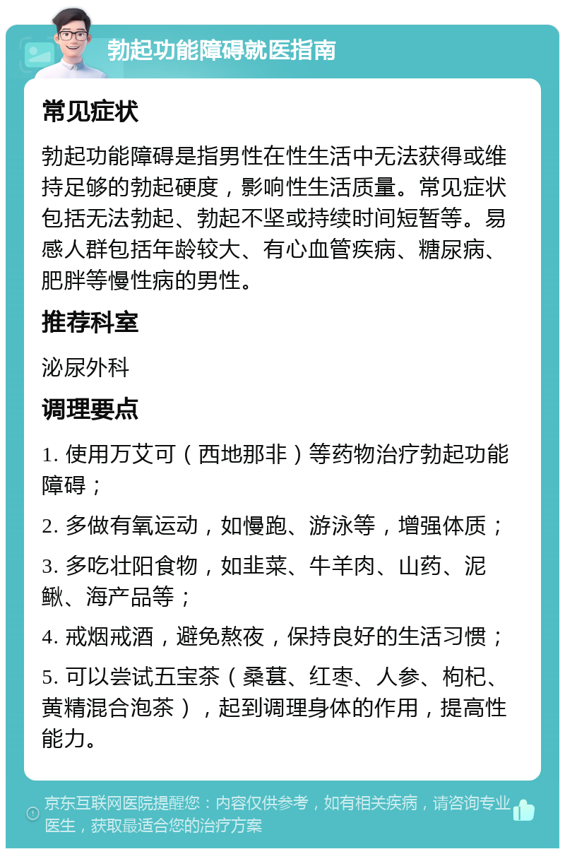 勃起功能障碍就医指南 常见症状 勃起功能障碍是指男性在性生活中无法获得或维持足够的勃起硬度，影响性生活质量。常见症状包括无法勃起、勃起不坚或持续时间短暂等。易感人群包括年龄较大、有心血管疾病、糖尿病、肥胖等慢性病的男性。 推荐科室 泌尿外科 调理要点 1. 使用万艾可（西地那非）等药物治疗勃起功能障碍； 2. 多做有氧运动，如慢跑、游泳等，增强体质； 3. 多吃壮阳食物，如韭菜、牛羊肉、山药、泥鳅、海产品等； 4. 戒烟戒酒，避免熬夜，保持良好的生活习惯； 5. 可以尝试五宝茶（桑葚、红枣、人参、枸杞、黄精混合泡茶），起到调理身体的作用，提高性能力。