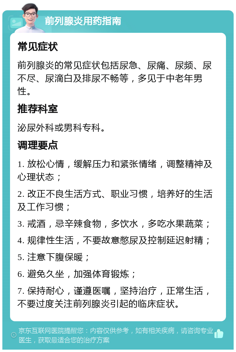 前列腺炎用药指南 常见症状 前列腺炎的常见症状包括尿急、尿痛、尿频、尿不尽、尿滴白及排尿不畅等，多见于中老年男性。 推荐科室 泌尿外科或男科专科。 调理要点 1. 放松心情，缓解压力和紧张情绪，调整精神及心理状态； 2. 改正不良生活方式、职业习惯，培养好的生活及工作习惯； 3. 戒酒，忌辛辣食物，多饮水，多吃水果蔬菜； 4. 规律性生活，不要故意憋尿及控制延迟射精； 5. 注意下腹保暖； 6. 避免久坐，加强体育锻炼； 7. 保持耐心，谨遵医嘱，坚持治疗，正常生活，不要过度关注前列腺炎引起的临床症状。