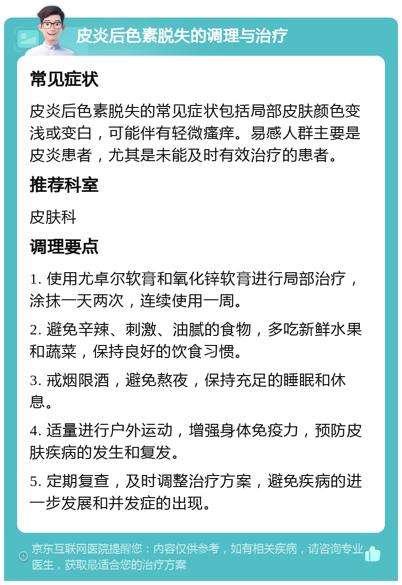 皮炎后色素脱失的调理与治疗 常见症状 皮炎后色素脱失的常见症状包括局部皮肤颜色变浅或变白，可能伴有轻微瘙痒。易感人群主要是皮炎患者，尤其是未能及时有效治疗的患者。 推荐科室 皮肤科 调理要点 1. 使用尤卓尔软膏和氧化锌软膏进行局部治疗，涂抹一天两次，连续使用一周。 2. 避免辛辣、刺激、油腻的食物，多吃新鲜水果和蔬菜，保持良好的饮食习惯。 3. 戒烟限酒，避免熬夜，保持充足的睡眠和休息。 4. 适量进行户外运动，增强身体免疫力，预防皮肤疾病的发生和复发。 5. 定期复查，及时调整治疗方案，避免疾病的进一步发展和并发症的出现。