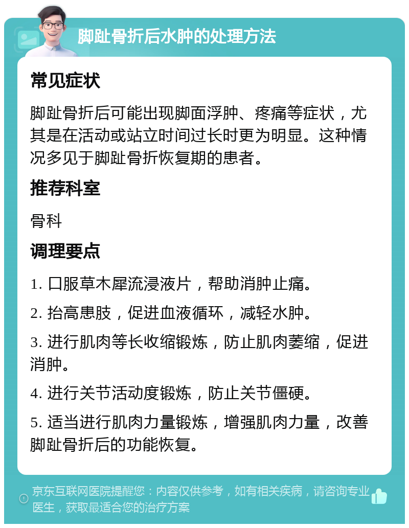 脚趾骨折后水肿的处理方法 常见症状 脚趾骨折后可能出现脚面浮肿、疼痛等症状，尤其是在活动或站立时间过长时更为明显。这种情况多见于脚趾骨折恢复期的患者。 推荐科室 骨科 调理要点 1. 口服草木犀流浸液片，帮助消肿止痛。 2. 抬高患肢，促进血液循环，减轻水肿。 3. 进行肌肉等长收缩锻炼，防止肌肉萎缩，促进消肿。 4. 进行关节活动度锻炼，防止关节僵硬。 5. 适当进行肌肉力量锻炼，增强肌肉力量，改善脚趾骨折后的功能恢复。