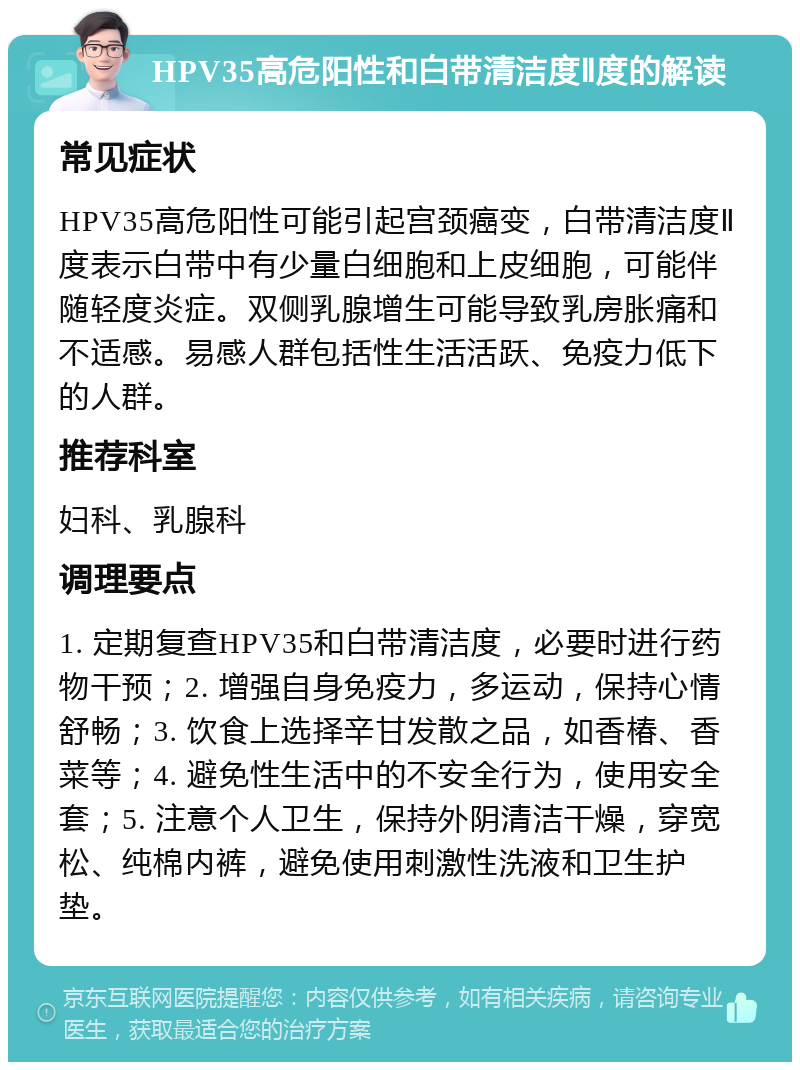 HPV35高危阳性和白带清洁度Ⅱ度的解读 常见症状 HPV35高危阳性可能引起宫颈癌变，白带清洁度Ⅱ度表示白带中有少量白细胞和上皮细胞，可能伴随轻度炎症。双侧乳腺增生可能导致乳房胀痛和不适感。易感人群包括性生活活跃、免疫力低下的人群。 推荐科室 妇科、乳腺科 调理要点 1. 定期复查HPV35和白带清洁度，必要时进行药物干预；2. 增强自身免疫力，多运动，保持心情舒畅；3. 饮食上选择辛甘发散之品，如香椿、香菜等；4. 避免性生活中的不安全行为，使用安全套；5. 注意个人卫生，保持外阴清洁干燥，穿宽松、纯棉内裤，避免使用刺激性洗液和卫生护垫。