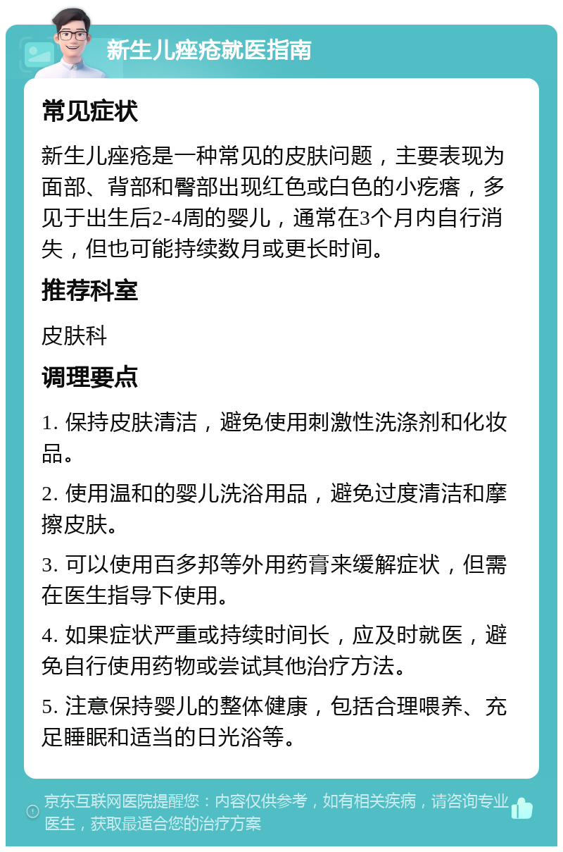 新生儿痤疮就医指南 常见症状 新生儿痤疮是一种常见的皮肤问题，主要表现为面部、背部和臀部出现红色或白色的小疙瘩，多见于出生后2-4周的婴儿，通常在3个月内自行消失，但也可能持续数月或更长时间。 推荐科室 皮肤科 调理要点 1. 保持皮肤清洁，避免使用刺激性洗涤剂和化妆品。 2. 使用温和的婴儿洗浴用品，避免过度清洁和摩擦皮肤。 3. 可以使用百多邦等外用药膏来缓解症状，但需在医生指导下使用。 4. 如果症状严重或持续时间长，应及时就医，避免自行使用药物或尝试其他治疗方法。 5. 注意保持婴儿的整体健康，包括合理喂养、充足睡眠和适当的日光浴等。