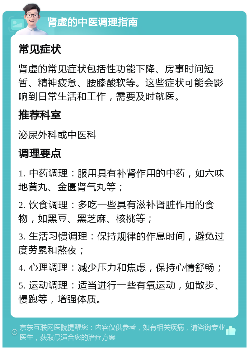 肾虚的中医调理指南 常见症状 肾虚的常见症状包括性功能下降、房事时间短暂、精神疲惫、腰膝酸软等。这些症状可能会影响到日常生活和工作，需要及时就医。 推荐科室 泌尿外科或中医科 调理要点 1. 中药调理：服用具有补肾作用的中药，如六味地黄丸、金匮肾气丸等； 2. 饮食调理：多吃一些具有滋补肾脏作用的食物，如黑豆、黑芝麻、核桃等； 3. 生活习惯调理：保持规律的作息时间，避免过度劳累和熬夜； 4. 心理调理：减少压力和焦虑，保持心情舒畅； 5. 运动调理：适当进行一些有氧运动，如散步、慢跑等，增强体质。