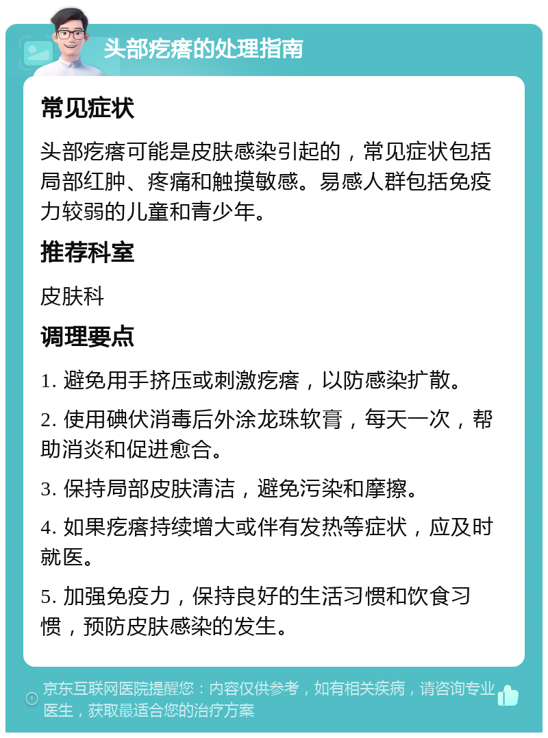 头部疙瘩的处理指南 常见症状 头部疙瘩可能是皮肤感染引起的，常见症状包括局部红肿、疼痛和触摸敏感。易感人群包括免疫力较弱的儿童和青少年。 推荐科室 皮肤科 调理要点 1. 避免用手挤压或刺激疙瘩，以防感染扩散。 2. 使用碘伏消毒后外涂龙珠软膏，每天一次，帮助消炎和促进愈合。 3. 保持局部皮肤清洁，避免污染和摩擦。 4. 如果疙瘩持续增大或伴有发热等症状，应及时就医。 5. 加强免疫力，保持良好的生活习惯和饮食习惯，预防皮肤感染的发生。