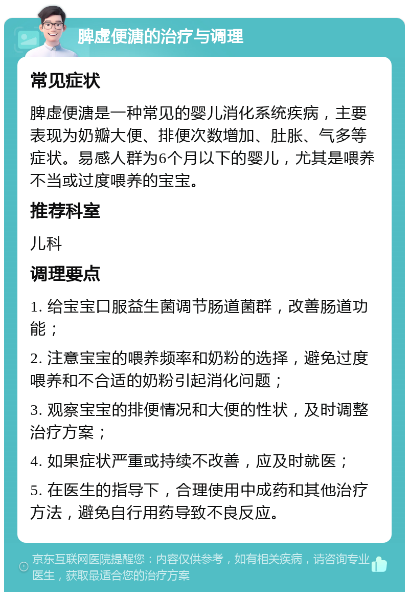 脾虚便溏的治疗与调理 常见症状 脾虚便溏是一种常见的婴儿消化系统疾病，主要表现为奶瓣大便、排便次数增加、肚胀、气多等症状。易感人群为6个月以下的婴儿，尤其是喂养不当或过度喂养的宝宝。 推荐科室 儿科 调理要点 1. 给宝宝口服益生菌调节肠道菌群，改善肠道功能； 2. 注意宝宝的喂养频率和奶粉的选择，避免过度喂养和不合适的奶粉引起消化问题； 3. 观察宝宝的排便情况和大便的性状，及时调整治疗方案； 4. 如果症状严重或持续不改善，应及时就医； 5. 在医生的指导下，合理使用中成药和其他治疗方法，避免自行用药导致不良反应。