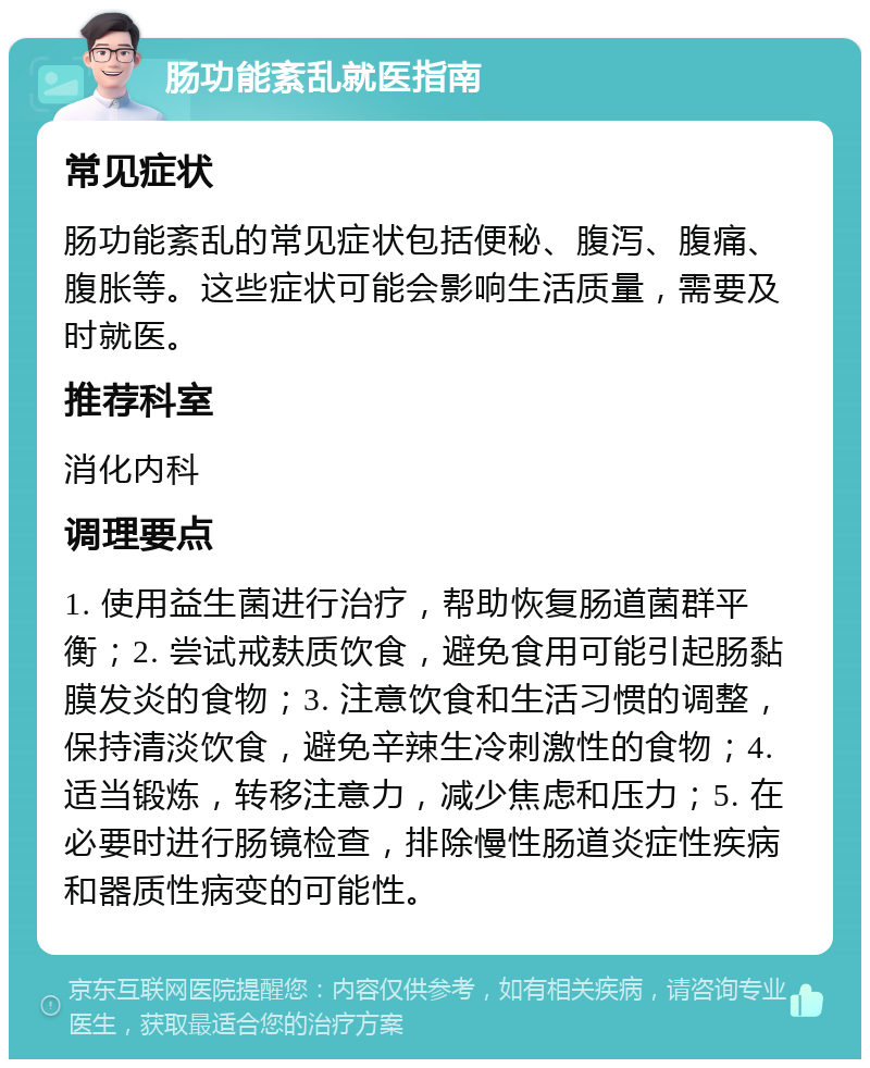 肠功能紊乱就医指南 常见症状 肠功能紊乱的常见症状包括便秘、腹泻、腹痛、腹胀等。这些症状可能会影响生活质量，需要及时就医。 推荐科室 消化内科 调理要点 1. 使用益生菌进行治疗，帮助恢复肠道菌群平衡；2. 尝试戒麸质饮食，避免食用可能引起肠黏膜发炎的食物；3. 注意饮食和生活习惯的调整，保持清淡饮食，避免辛辣生冷刺激性的食物；4. 适当锻炼，转移注意力，减少焦虑和压力；5. 在必要时进行肠镜检查，排除慢性肠道炎症性疾病和器质性病变的可能性。