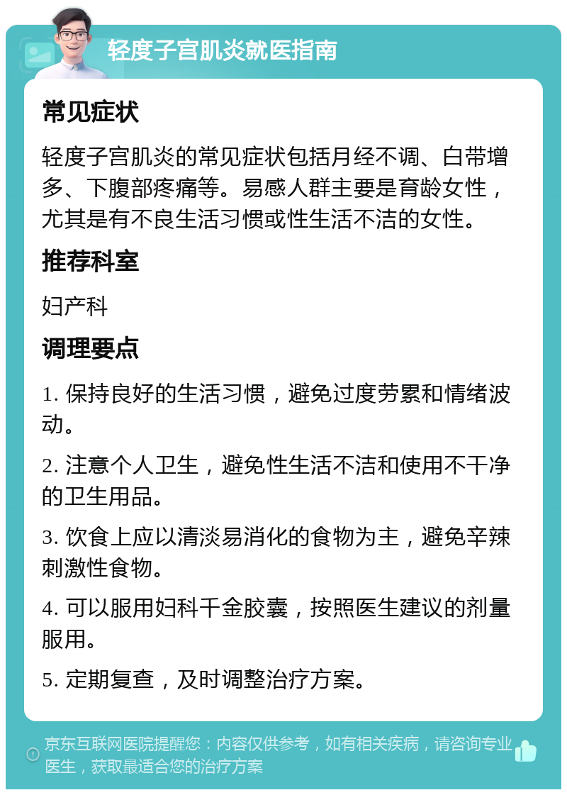 轻度子宫肌炎就医指南 常见症状 轻度子宫肌炎的常见症状包括月经不调、白带增多、下腹部疼痛等。易感人群主要是育龄女性，尤其是有不良生活习惯或性生活不洁的女性。 推荐科室 妇产科 调理要点 1. 保持良好的生活习惯，避免过度劳累和情绪波动。 2. 注意个人卫生，避免性生活不洁和使用不干净的卫生用品。 3. 饮食上应以清淡易消化的食物为主，避免辛辣刺激性食物。 4. 可以服用妇科千金胶囊，按照医生建议的剂量服用。 5. 定期复查，及时调整治疗方案。