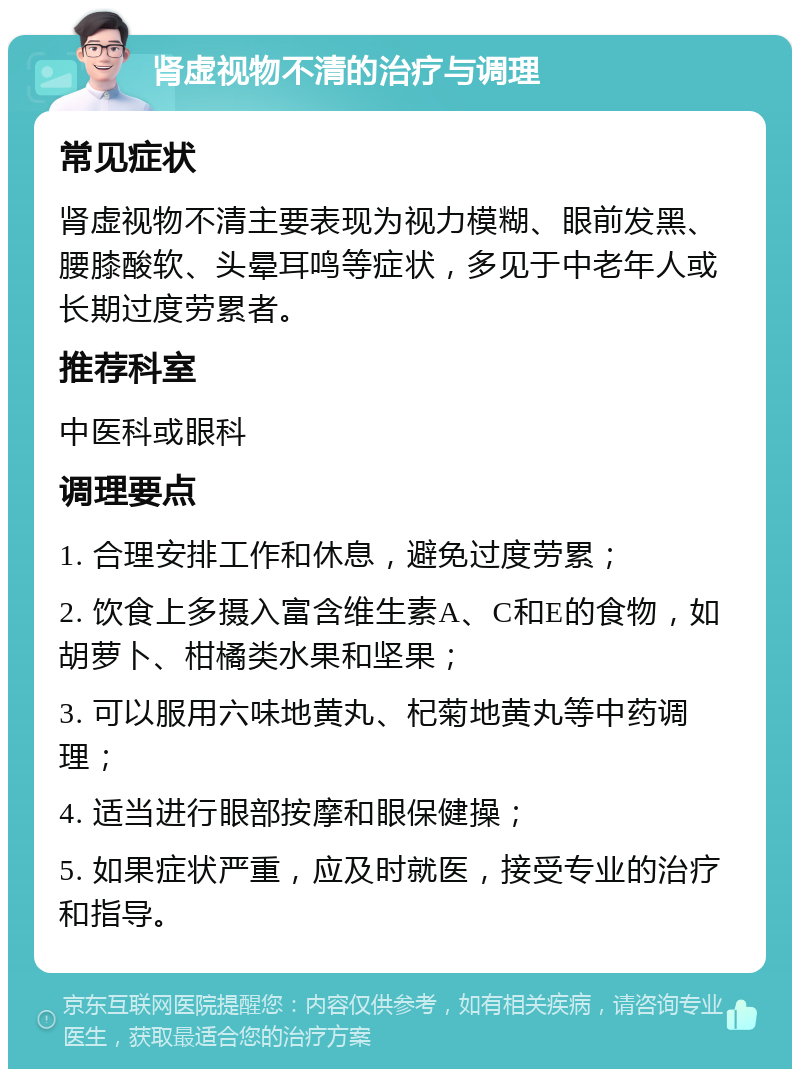 肾虚视物不清的治疗与调理 常见症状 肾虚视物不清主要表现为视力模糊、眼前发黑、腰膝酸软、头晕耳鸣等症状，多见于中老年人或长期过度劳累者。 推荐科室 中医科或眼科 调理要点 1. 合理安排工作和休息，避免过度劳累； 2. 饮食上多摄入富含维生素A、C和E的食物，如胡萝卜、柑橘类水果和坚果； 3. 可以服用六味地黄丸、杞菊地黄丸等中药调理； 4. 适当进行眼部按摩和眼保健操； 5. 如果症状严重，应及时就医，接受专业的治疗和指导。