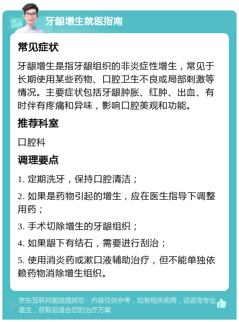 牙龈增生就医指南 常见症状 牙龈增生是指牙龈组织的非炎症性增生，常见于长期使用某些药物、口腔卫生不良或局部刺激等情况。主要症状包括牙龈肿胀、红肿、出血、有时伴有疼痛和异味，影响口腔美观和功能。 推荐科室 口腔科 调理要点 1. 定期洗牙，保持口腔清洁； 2. 如果是药物引起的增生，应在医生指导下调整用药； 3. 手术切除增生的牙龈组织； 4. 如果龈下有结石，需要进行刮治； 5. 使用消炎药或漱口液辅助治疗，但不能单独依赖药物消除增生组织。