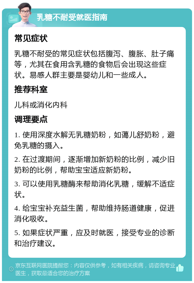 乳糖不耐受就医指南 常见症状 乳糖不耐受的常见症状包括腹泻、腹胀、肚子痛等，尤其在食用含乳糖的食物后会出现这些症状。易感人群主要是婴幼儿和一些成人。 推荐科室 儿科或消化内科 调理要点 1. 使用深度水解无乳糖奶粉，如蔼儿舒奶粉，避免乳糖的摄入。 2. 在过渡期间，逐渐增加新奶粉的比例，减少旧奶粉的比例，帮助宝宝适应新奶粉。 3. 可以使用乳糖酶来帮助消化乳糖，缓解不适症状。 4. 给宝宝补充益生菌，帮助维持肠道健康，促进消化吸收。 5. 如果症状严重，应及时就医，接受专业的诊断和治疗建议。