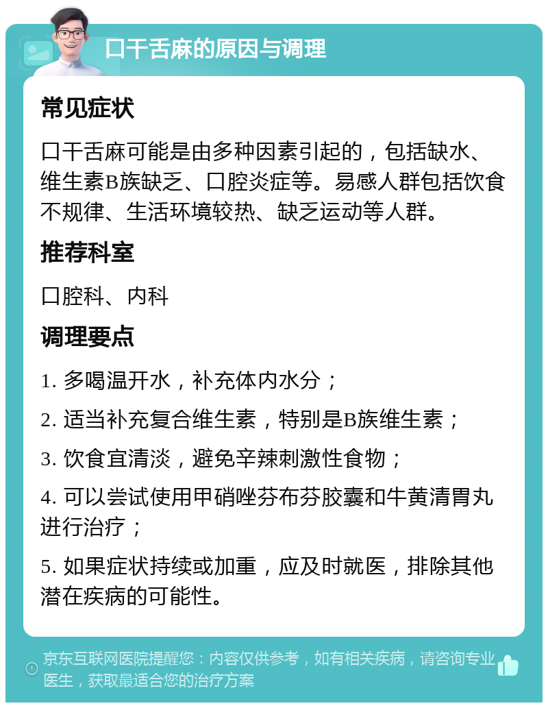 口干舌麻的原因与调理 常见症状 口干舌麻可能是由多种因素引起的，包括缺水、维生素B族缺乏、口腔炎症等。易感人群包括饮食不规律、生活环境较热、缺乏运动等人群。 推荐科室 口腔科、内科 调理要点 1. 多喝温开水，补充体内水分； 2. 适当补充复合维生素，特别是B族维生素； 3. 饮食宜清淡，避免辛辣刺激性食物； 4. 可以尝试使用甲硝唑芬布芬胶囊和牛黄清胃丸进行治疗； 5. 如果症状持续或加重，应及时就医，排除其他潜在疾病的可能性。