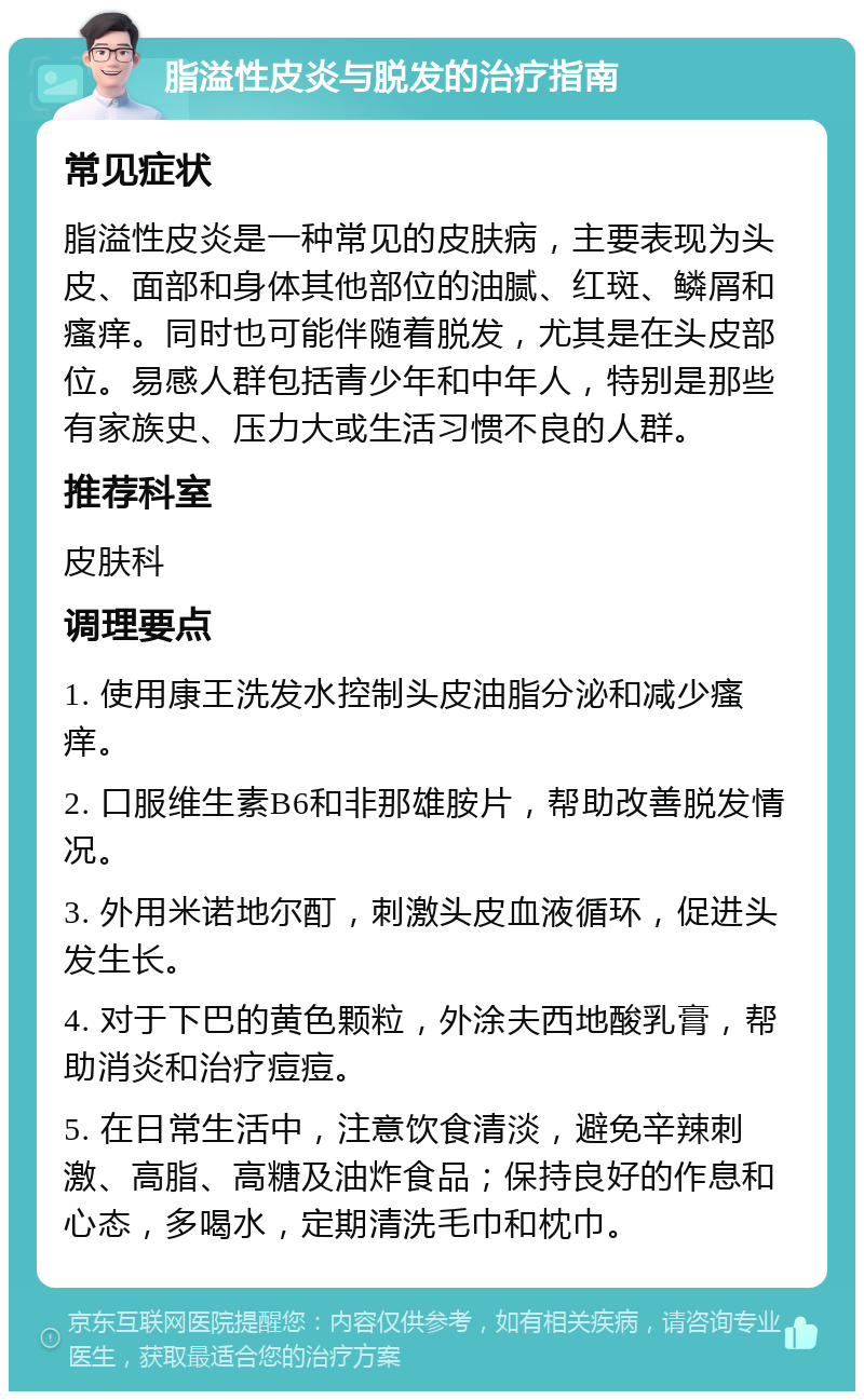 脂溢性皮炎与脱发的治疗指南 常见症状 脂溢性皮炎是一种常见的皮肤病，主要表现为头皮、面部和身体其他部位的油腻、红斑、鳞屑和瘙痒。同时也可能伴随着脱发，尤其是在头皮部位。易感人群包括青少年和中年人，特别是那些有家族史、压力大或生活习惯不良的人群。 推荐科室 皮肤科 调理要点 1. 使用康王洗发水控制头皮油脂分泌和减少瘙痒。 2. 口服维生素B6和非那雄胺片，帮助改善脱发情况。 3. 外用米诺地尔酊，刺激头皮血液循环，促进头发生长。 4. 对于下巴的黄色颗粒，外涂夫西地酸乳膏，帮助消炎和治疗痘痘。 5. 在日常生活中，注意饮食清淡，避免辛辣刺激、高脂、高糖及油炸食品；保持良好的作息和心态，多喝水，定期清洗毛巾和枕巾。