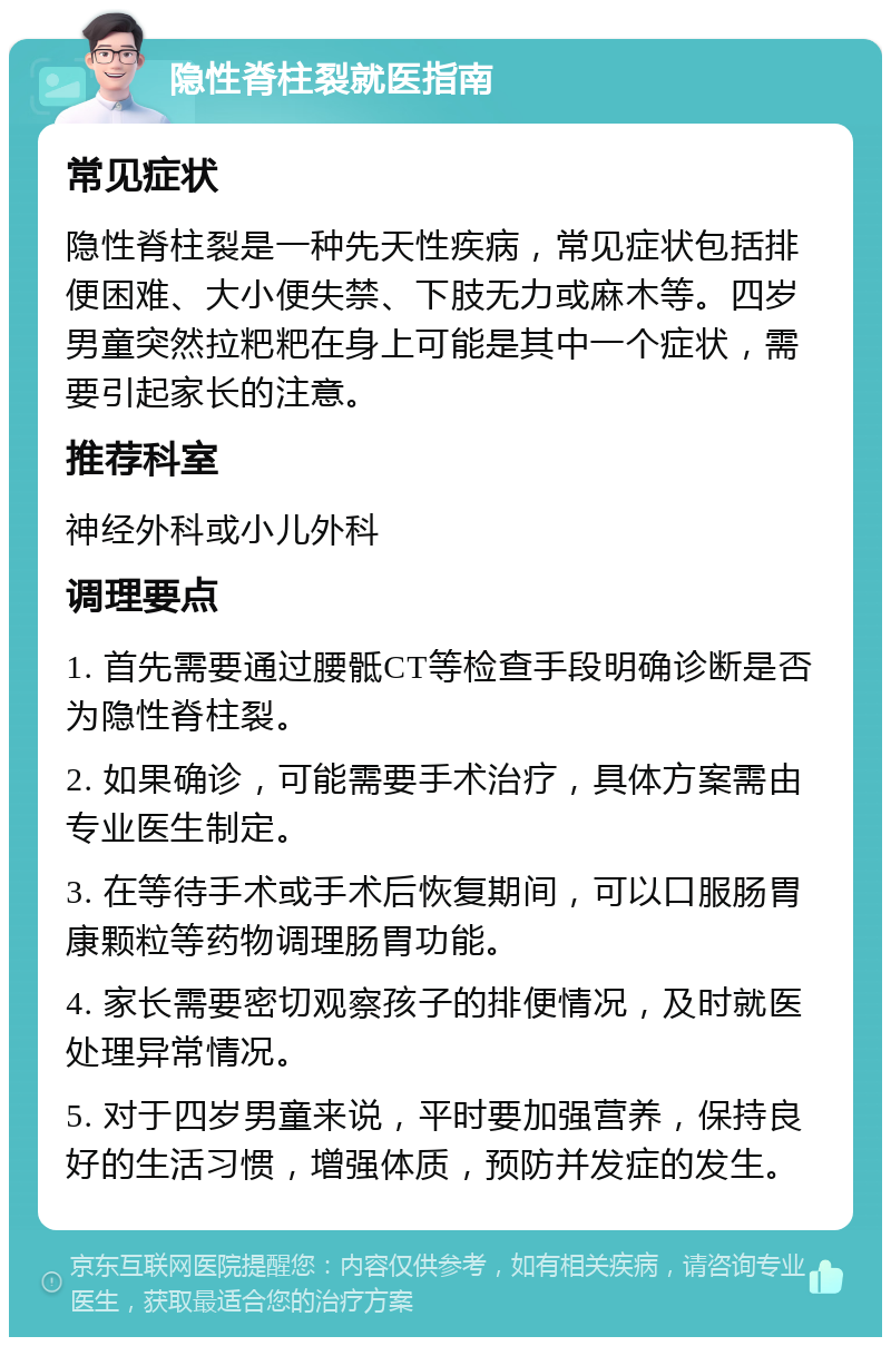 隐性脊柱裂就医指南 常见症状 隐性脊柱裂是一种先天性疾病，常见症状包括排便困难、大小便失禁、下肢无力或麻木等。四岁男童突然拉粑粑在身上可能是其中一个症状，需要引起家长的注意。 推荐科室 神经外科或小儿外科 调理要点 1. 首先需要通过腰骶CT等检查手段明确诊断是否为隐性脊柱裂。 2. 如果确诊，可能需要手术治疗，具体方案需由专业医生制定。 3. 在等待手术或手术后恢复期间，可以口服肠胃康颗粒等药物调理肠胃功能。 4. 家长需要密切观察孩子的排便情况，及时就医处理异常情况。 5. 对于四岁男童来说，平时要加强营养，保持良好的生活习惯，增强体质，预防并发症的发生。