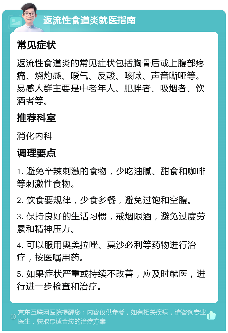 返流性食道炎就医指南 常见症状 返流性食道炎的常见症状包括胸骨后或上腹部疼痛、烧灼感、嗳气、反酸、咳嗽、声音嘶哑等。易感人群主要是中老年人、肥胖者、吸烟者、饮酒者等。 推荐科室 消化内科 调理要点 1. 避免辛辣刺激的食物，少吃油腻、甜食和咖啡等刺激性食物。 2. 饮食要规律，少食多餐，避免过饱和空腹。 3. 保持良好的生活习惯，戒烟限酒，避免过度劳累和精神压力。 4. 可以服用奥美拉唑、莫沙必利等药物进行治疗，按医嘱用药。 5. 如果症状严重或持续不改善，应及时就医，进行进一步检查和治疗。