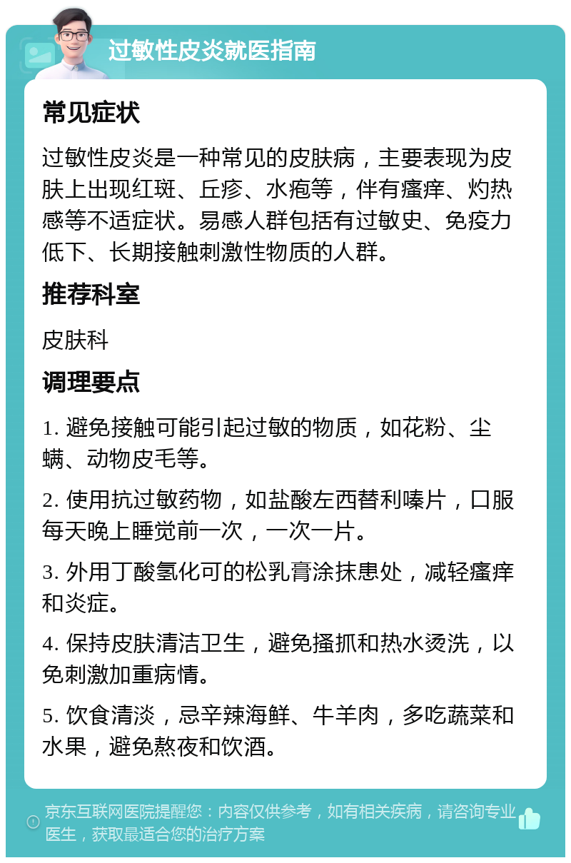 过敏性皮炎就医指南 常见症状 过敏性皮炎是一种常见的皮肤病，主要表现为皮肤上出现红斑、丘疹、水疱等，伴有瘙痒、灼热感等不适症状。易感人群包括有过敏史、免疫力低下、长期接触刺激性物质的人群。 推荐科室 皮肤科 调理要点 1. 避免接触可能引起过敏的物质，如花粉、尘螨、动物皮毛等。 2. 使用抗过敏药物，如盐酸左西替利嗪片，口服每天晚上睡觉前一次，一次一片。 3. 外用丁酸氢化可的松乳膏涂抹患处，减轻瘙痒和炎症。 4. 保持皮肤清洁卫生，避免搔抓和热水烫洗，以免刺激加重病情。 5. 饮食清淡，忌辛辣海鲜、牛羊肉，多吃蔬菜和水果，避免熬夜和饮酒。