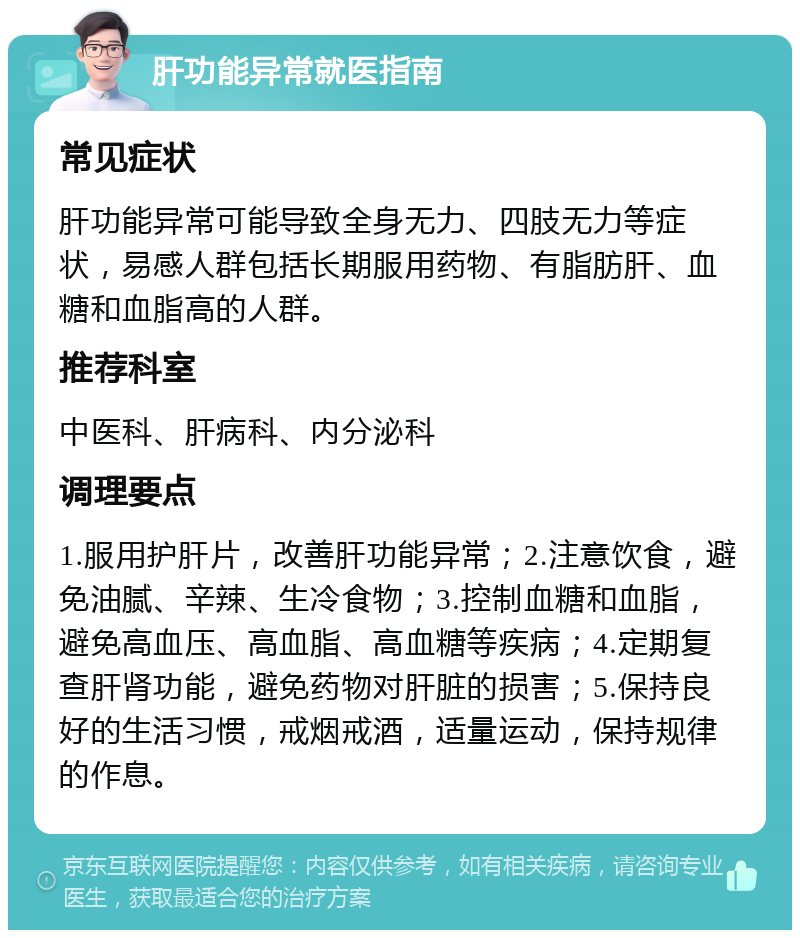 肝功能异常就医指南 常见症状 肝功能异常可能导致全身无力、四肢无力等症状，易感人群包括长期服用药物、有脂肪肝、血糖和血脂高的人群。 推荐科室 中医科、肝病科、内分泌科 调理要点 1.服用护肝片，改善肝功能异常；2.注意饮食，避免油腻、辛辣、生冷食物；3.控制血糖和血脂，避免高血压、高血脂、高血糖等疾病；4.定期复查肝肾功能，避免药物对肝脏的损害；5.保持良好的生活习惯，戒烟戒酒，适量运动，保持规律的作息。