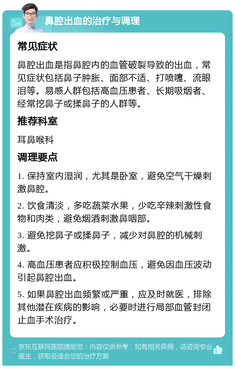 鼻腔出血的治疗与调理 常见症状 鼻腔出血是指鼻腔内的血管破裂导致的出血，常见症状包括鼻子肿胀、面部不适、打喷嚏、流眼泪等。易感人群包括高血压患者、长期吸烟者、经常挖鼻子或揉鼻子的人群等。 推荐科室 耳鼻喉科 调理要点 1. 保持室内湿润，尤其是卧室，避免空气干燥刺激鼻腔。 2. 饮食清淡，多吃蔬菜水果，少吃辛辣刺激性食物和肉类，避免烟酒刺激鼻咽部。 3. 避免挖鼻子或揉鼻子，减少对鼻腔的机械刺激。 4. 高血压患者应积极控制血压，避免因血压波动引起鼻腔出血。 5. 如果鼻腔出血频繁或严重，应及时就医，排除其他潜在疾病的影响，必要时进行局部血管封闭止血手术治疗。