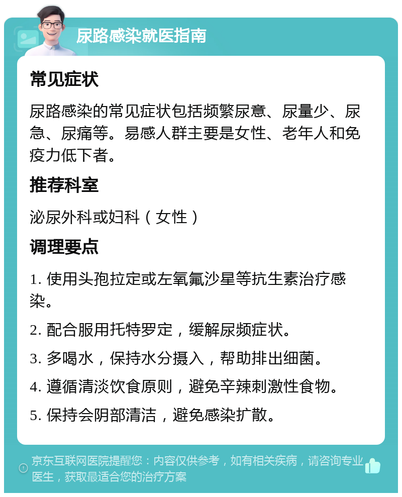 尿路感染就医指南 常见症状 尿路感染的常见症状包括频繁尿意、尿量少、尿急、尿痛等。易感人群主要是女性、老年人和免疫力低下者。 推荐科室 泌尿外科或妇科（女性） 调理要点 1. 使用头孢拉定或左氧氟沙星等抗生素治疗感染。 2. 配合服用托特罗定，缓解尿频症状。 3. 多喝水，保持水分摄入，帮助排出细菌。 4. 遵循清淡饮食原则，避免辛辣刺激性食物。 5. 保持会阴部清洁，避免感染扩散。