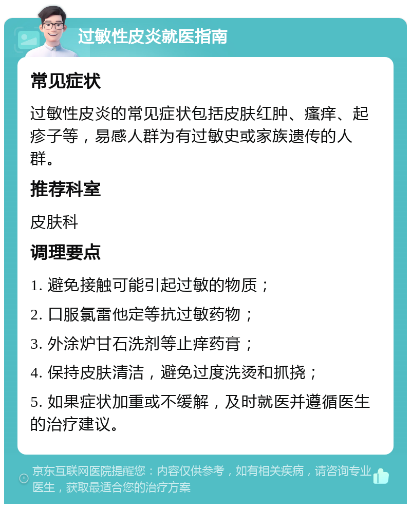 过敏性皮炎就医指南 常见症状 过敏性皮炎的常见症状包括皮肤红肿、瘙痒、起疹子等，易感人群为有过敏史或家族遗传的人群。 推荐科室 皮肤科 调理要点 1. 避免接触可能引起过敏的物质； 2. 口服氯雷他定等抗过敏药物； 3. 外涂炉甘石洗剂等止痒药膏； 4. 保持皮肤清洁，避免过度洗烫和抓挠； 5. 如果症状加重或不缓解，及时就医并遵循医生的治疗建议。