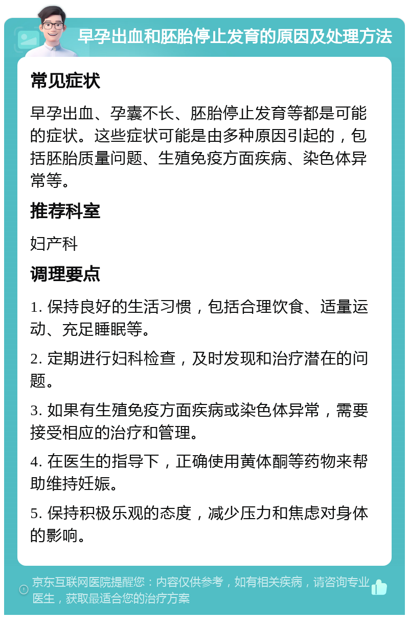 早孕出血和胚胎停止发育的原因及处理方法 常见症状 早孕出血、孕囊不长、胚胎停止发育等都是可能的症状。这些症状可能是由多种原因引起的，包括胚胎质量问题、生殖免疫方面疾病、染色体异常等。 推荐科室 妇产科 调理要点 1. 保持良好的生活习惯，包括合理饮食、适量运动、充足睡眠等。 2. 定期进行妇科检查，及时发现和治疗潜在的问题。 3. 如果有生殖免疫方面疾病或染色体异常，需要接受相应的治疗和管理。 4. 在医生的指导下，正确使用黄体酮等药物来帮助维持妊娠。 5. 保持积极乐观的态度，减少压力和焦虑对身体的影响。