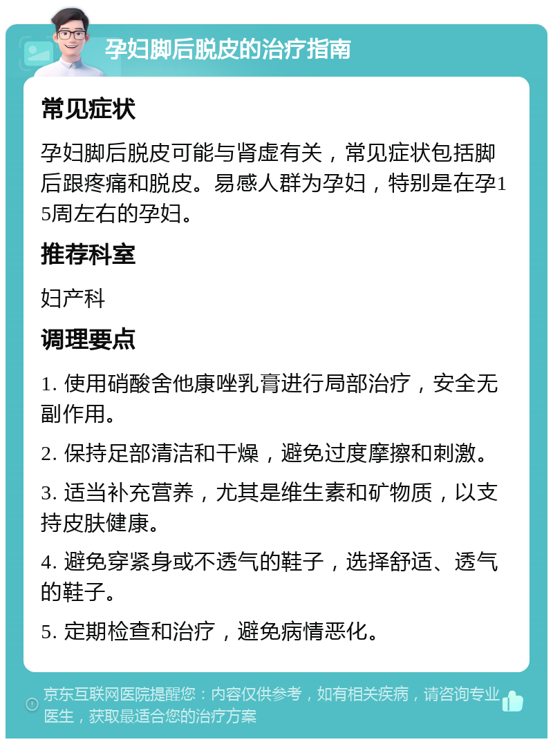 孕妇脚后脱皮的治疗指南 常见症状 孕妇脚后脱皮可能与肾虚有关，常见症状包括脚后跟疼痛和脱皮。易感人群为孕妇，特别是在孕15周左右的孕妇。 推荐科室 妇产科 调理要点 1. 使用硝酸舍他康唑乳膏进行局部治疗，安全无副作用。 2. 保持足部清洁和干燥，避免过度摩擦和刺激。 3. 适当补充营养，尤其是维生素和矿物质，以支持皮肤健康。 4. 避免穿紧身或不透气的鞋子，选择舒适、透气的鞋子。 5. 定期检查和治疗，避免病情恶化。