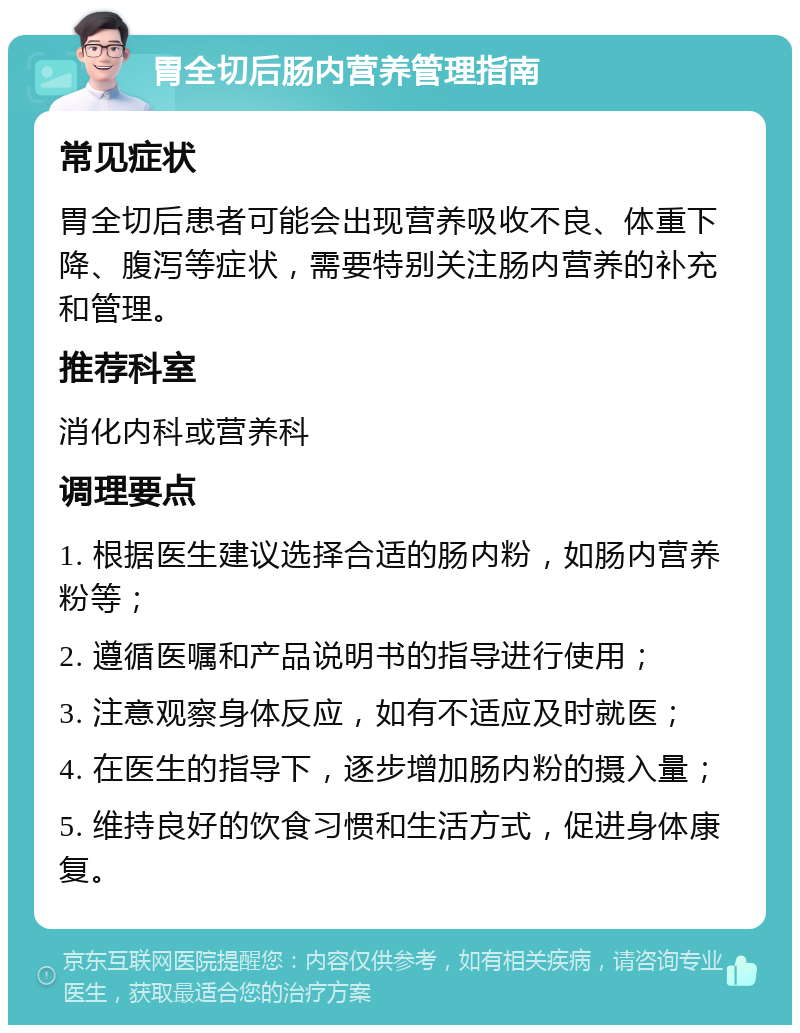 胃全切后肠内营养管理指南 常见症状 胃全切后患者可能会出现营养吸收不良、体重下降、腹泻等症状，需要特别关注肠内营养的补充和管理。 推荐科室 消化内科或营养科 调理要点 1. 根据医生建议选择合适的肠内粉，如肠内营养粉等； 2. 遵循医嘱和产品说明书的指导进行使用； 3. 注意观察身体反应，如有不适应及时就医； 4. 在医生的指导下，逐步增加肠内粉的摄入量； 5. 维持良好的饮食习惯和生活方式，促进身体康复。