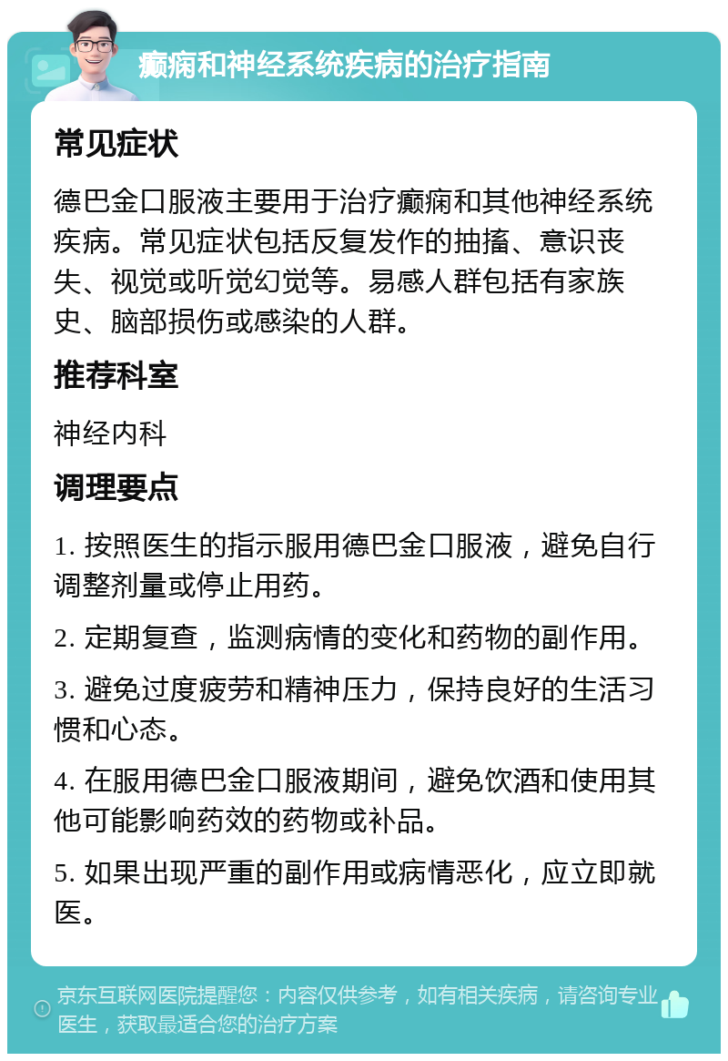 癫痫和神经系统疾病的治疗指南 常见症状 德巴金口服液主要用于治疗癫痫和其他神经系统疾病。常见症状包括反复发作的抽搐、意识丧失、视觉或听觉幻觉等。易感人群包括有家族史、脑部损伤或感染的人群。 推荐科室 神经内科 调理要点 1. 按照医生的指示服用德巴金口服液，避免自行调整剂量或停止用药。 2. 定期复查，监测病情的变化和药物的副作用。 3. 避免过度疲劳和精神压力，保持良好的生活习惯和心态。 4. 在服用德巴金口服液期间，避免饮酒和使用其他可能影响药效的药物或补品。 5. 如果出现严重的副作用或病情恶化，应立即就医。