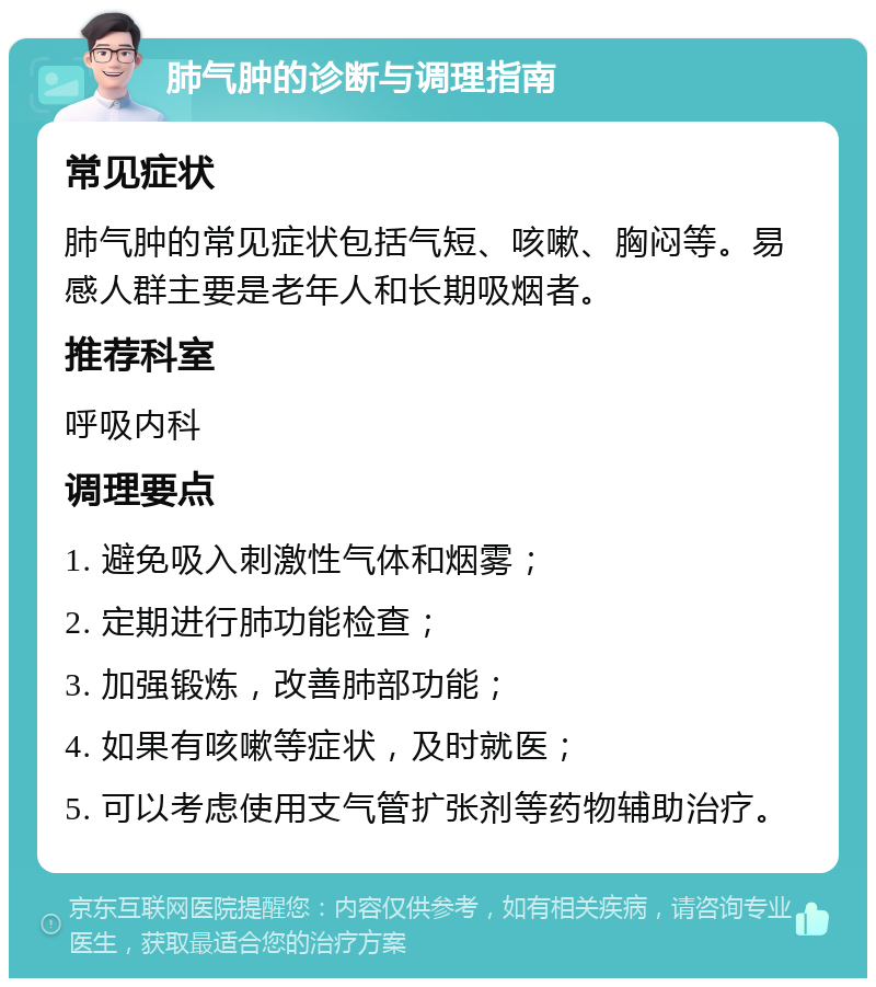 肺气肿的诊断与调理指南 常见症状 肺气肿的常见症状包括气短、咳嗽、胸闷等。易感人群主要是老年人和长期吸烟者。 推荐科室 呼吸内科 调理要点 1. 避免吸入刺激性气体和烟雾； 2. 定期进行肺功能检查； 3. 加强锻炼，改善肺部功能； 4. 如果有咳嗽等症状，及时就医； 5. 可以考虑使用支气管扩张剂等药物辅助治疗。