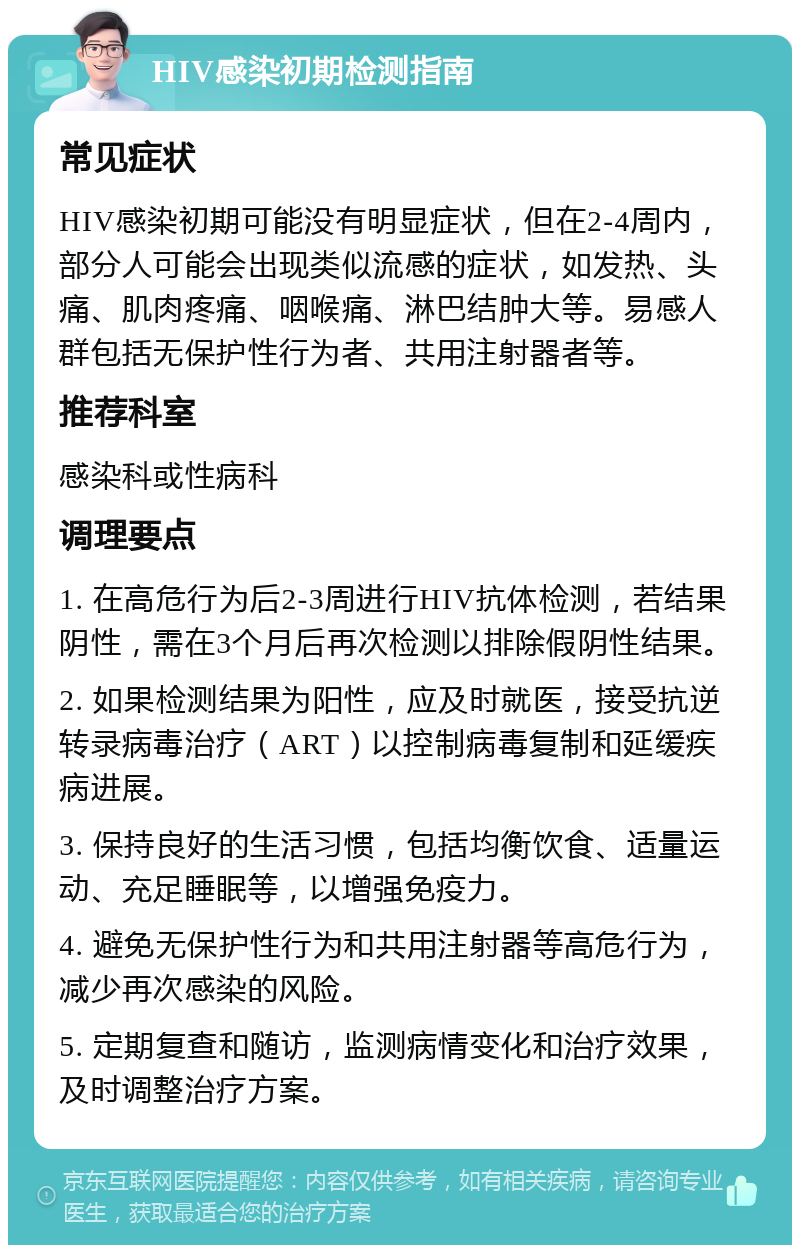 HIV感染初期检测指南 常见症状 HIV感染初期可能没有明显症状，但在2-4周内，部分人可能会出现类似流感的症状，如发热、头痛、肌肉疼痛、咽喉痛、淋巴结肿大等。易感人群包括无保护性行为者、共用注射器者等。 推荐科室 感染科或性病科 调理要点 1. 在高危行为后2-3周进行HIV抗体检测，若结果阴性，需在3个月后再次检测以排除假阴性结果。 2. 如果检测结果为阳性，应及时就医，接受抗逆转录病毒治疗（ART）以控制病毒复制和延缓疾病进展。 3. 保持良好的生活习惯，包括均衡饮食、适量运动、充足睡眠等，以增强免疫力。 4. 避免无保护性行为和共用注射器等高危行为，减少再次感染的风险。 5. 定期复查和随访，监测病情变化和治疗效果，及时调整治疗方案。