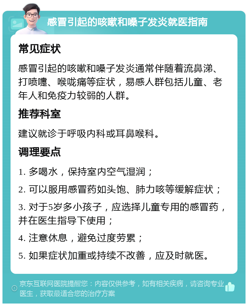 感冒引起的咳嗽和嗓子发炎就医指南 常见症状 感冒引起的咳嗽和嗓子发炎通常伴随着流鼻涕、打喷嚏、喉咙痛等症状，易感人群包括儿童、老年人和免疫力较弱的人群。 推荐科室 建议就诊于呼吸内科或耳鼻喉科。 调理要点 1. 多喝水，保持室内空气湿润； 2. 可以服用感冒药如头饱、肺力咳等缓解症状； 3. 对于5岁多小孩子，应选择儿童专用的感冒药，并在医生指导下使用； 4. 注意休息，避免过度劳累； 5. 如果症状加重或持续不改善，应及时就医。