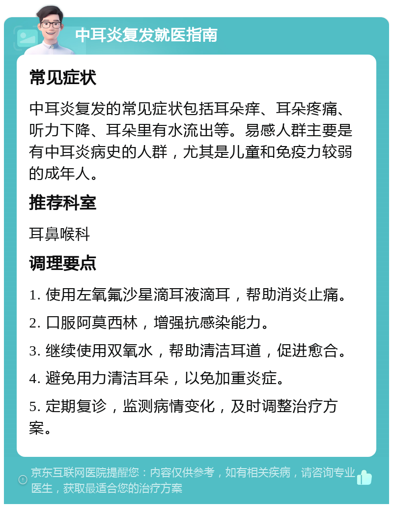 中耳炎复发就医指南 常见症状 中耳炎复发的常见症状包括耳朵痒、耳朵疼痛、听力下降、耳朵里有水流出等。易感人群主要是有中耳炎病史的人群，尤其是儿童和免疫力较弱的成年人。 推荐科室 耳鼻喉科 调理要点 1. 使用左氧氟沙星滴耳液滴耳，帮助消炎止痛。 2. 口服阿莫西林，增强抗感染能力。 3. 继续使用双氧水，帮助清洁耳道，促进愈合。 4. 避免用力清洁耳朵，以免加重炎症。 5. 定期复诊，监测病情变化，及时调整治疗方案。