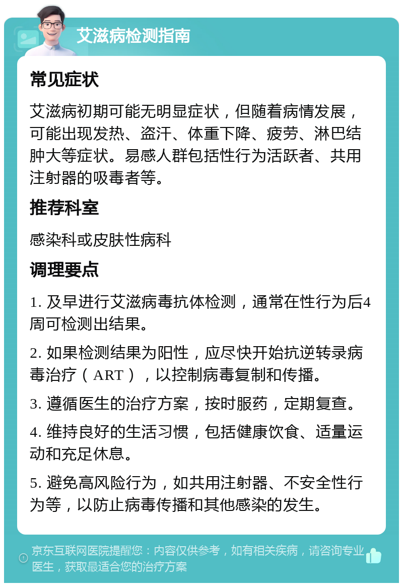 艾滋病检测指南 常见症状 艾滋病初期可能无明显症状，但随着病情发展，可能出现发热、盗汗、体重下降、疲劳、淋巴结肿大等症状。易感人群包括性行为活跃者、共用注射器的吸毒者等。 推荐科室 感染科或皮肤性病科 调理要点 1. 及早进行艾滋病毒抗体检测，通常在性行为后4周可检测出结果。 2. 如果检测结果为阳性，应尽快开始抗逆转录病毒治疗（ART），以控制病毒复制和传播。 3. 遵循医生的治疗方案，按时服药，定期复查。 4. 维持良好的生活习惯，包括健康饮食、适量运动和充足休息。 5. 避免高风险行为，如共用注射器、不安全性行为等，以防止病毒传播和其他感染的发生。