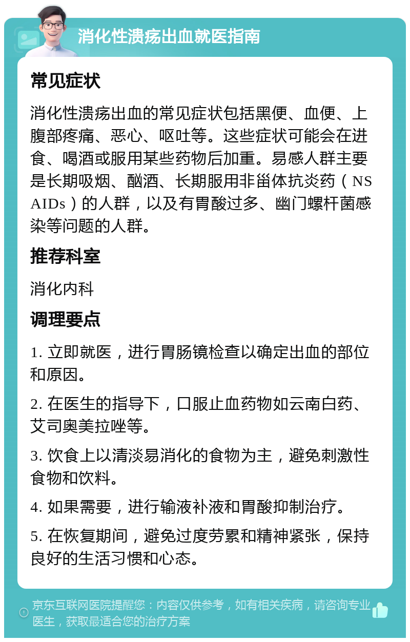 消化性溃疡出血就医指南 常见症状 消化性溃疡出血的常见症状包括黑便、血便、上腹部疼痛、恶心、呕吐等。这些症状可能会在进食、喝酒或服用某些药物后加重。易感人群主要是长期吸烟、酗酒、长期服用非甾体抗炎药（NSAIDs）的人群，以及有胃酸过多、幽门螺杆菌感染等问题的人群。 推荐科室 消化内科 调理要点 1. 立即就医，进行胃肠镜检查以确定出血的部位和原因。 2. 在医生的指导下，口服止血药物如云南白药、艾司奥美拉唑等。 3. 饮食上以清淡易消化的食物为主，避免刺激性食物和饮料。 4. 如果需要，进行输液补液和胃酸抑制治疗。 5. 在恢复期间，避免过度劳累和精神紧张，保持良好的生活习惯和心态。