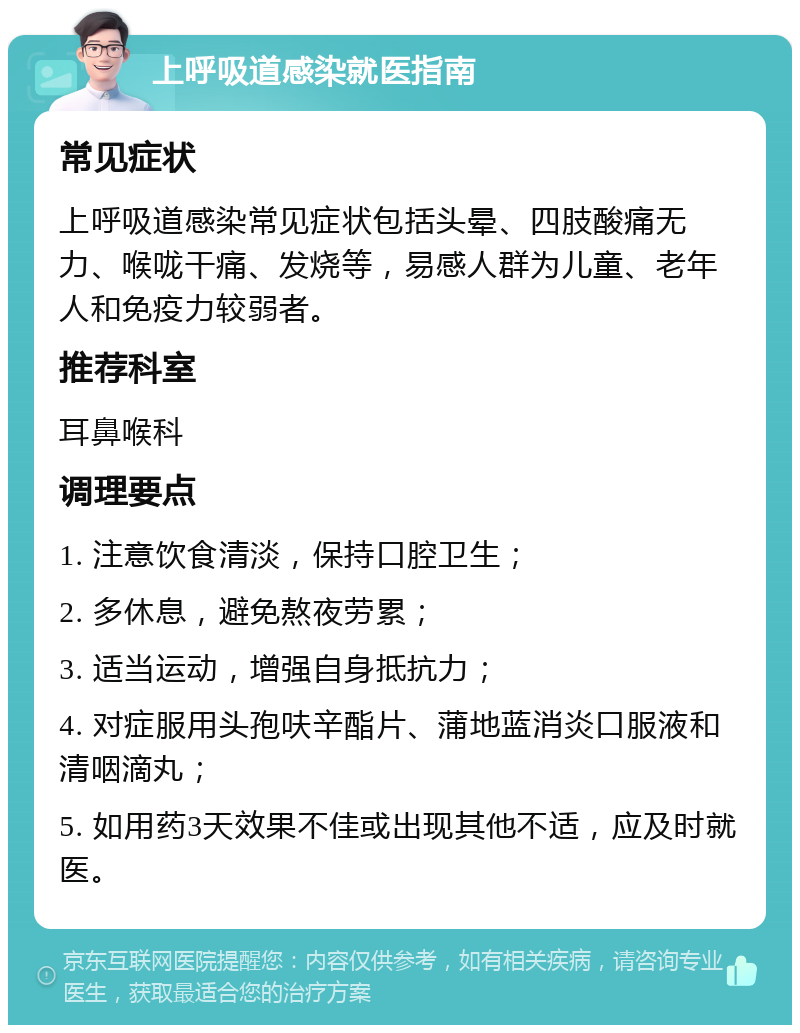 上呼吸道感染就医指南 常见症状 上呼吸道感染常见症状包括头晕、四肢酸痛无力、喉咙干痛、发烧等，易感人群为儿童、老年人和免疫力较弱者。 推荐科室 耳鼻喉科 调理要点 1. 注意饮食清淡，保持口腔卫生； 2. 多休息，避免熬夜劳累； 3. 适当运动，增强自身抵抗力； 4. 对症服用头孢呋辛酯片、蒲地蓝消炎口服液和清咽滴丸； 5. 如用药3天效果不佳或出现其他不适，应及时就医。