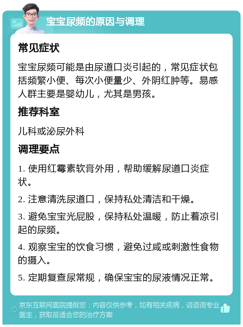 宝宝尿频的原因与调理 常见症状 宝宝尿频可能是由尿道口炎引起的，常见症状包括频繁小便、每次小便量少、外阴红肿等。易感人群主要是婴幼儿，尤其是男孩。 推荐科室 儿科或泌尿外科 调理要点 1. 使用红霉素软膏外用，帮助缓解尿道口炎症状。 2. 注意清洗尿道口，保持私处清洁和干燥。 3. 避免宝宝光屁股，保持私处温暖，防止着凉引起的尿频。 4. 观察宝宝的饮食习惯，避免过咸或刺激性食物的摄入。 5. 定期复查尿常规，确保宝宝的尿液情况正常。