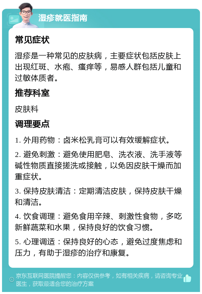 湿疹就医指南 常见症状 湿疹是一种常见的皮肤病，主要症状包括皮肤上出现红斑、水疱、瘙痒等，易感人群包括儿童和过敏体质者。 推荐科室 皮肤科 调理要点 1. 外用药物：卤米松乳膏可以有效缓解症状。 2. 避免刺激：避免使用肥皂、洗衣液、洗手液等碱性物质直接搓洗或接触，以免因皮肤干燥而加重症状。 3. 保持皮肤清洁：定期清洁皮肤，保持皮肤干燥和清洁。 4. 饮食调理：避免食用辛辣、刺激性食物，多吃新鲜蔬菜和水果，保持良好的饮食习惯。 5. 心理调适：保持良好的心态，避免过度焦虑和压力，有助于湿疹的治疗和康复。