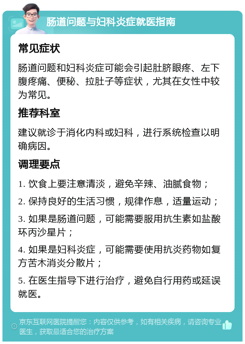 肠道问题与妇科炎症就医指南 常见症状 肠道问题和妇科炎症可能会引起肚脐眼疼、左下腹疼痛、便秘、拉肚子等症状，尤其在女性中较为常见。 推荐科室 建议就诊于消化内科或妇科，进行系统检查以明确病因。 调理要点 1. 饮食上要注意清淡，避免辛辣、油腻食物； 2. 保持良好的生活习惯，规律作息，适量运动； 3. 如果是肠道问题，可能需要服用抗生素如盐酸环丙沙星片； 4. 如果是妇科炎症，可能需要使用抗炎药物如复方苦木消炎分散片； 5. 在医生指导下进行治疗，避免自行用药或延误就医。