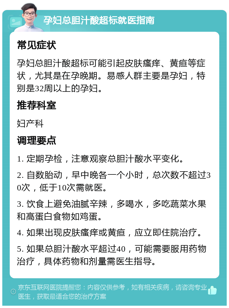 孕妇总胆汁酸超标就医指南 常见症状 孕妇总胆汁酸超标可能引起皮肤瘙痒、黄疸等症状，尤其是在孕晚期。易感人群主要是孕妇，特别是32周以上的孕妇。 推荐科室 妇产科 调理要点 1. 定期孕检，注意观察总胆汁酸水平变化。 2. 自数胎动，早中晚各一个小时，总次数不超过30次，低于10次需就医。 3. 饮食上避免油腻辛辣，多喝水，多吃蔬菜水果和高蛋白食物如鸡蛋。 4. 如果出现皮肤瘙痒或黄疸，应立即住院治疗。 5. 如果总胆汁酸水平超过40，可能需要服用药物治疗，具体药物和剂量需医生指导。