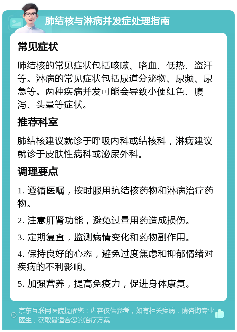 肺结核与淋病并发症处理指南 常见症状 肺结核的常见症状包括咳嗽、咯血、低热、盗汗等。淋病的常见症状包括尿道分泌物、尿频、尿急等。两种疾病并发可能会导致小便红色、腹泻、头晕等症状。 推荐科室 肺结核建议就诊于呼吸内科或结核科，淋病建议就诊于皮肤性病科或泌尿外科。 调理要点 1. 遵循医嘱，按时服用抗结核药物和淋病治疗药物。 2. 注意肝肾功能，避免过量用药造成损伤。 3. 定期复查，监测病情变化和药物副作用。 4. 保持良好的心态，避免过度焦虑和抑郁情绪对疾病的不利影响。 5. 加强营养，提高免疫力，促进身体康复。