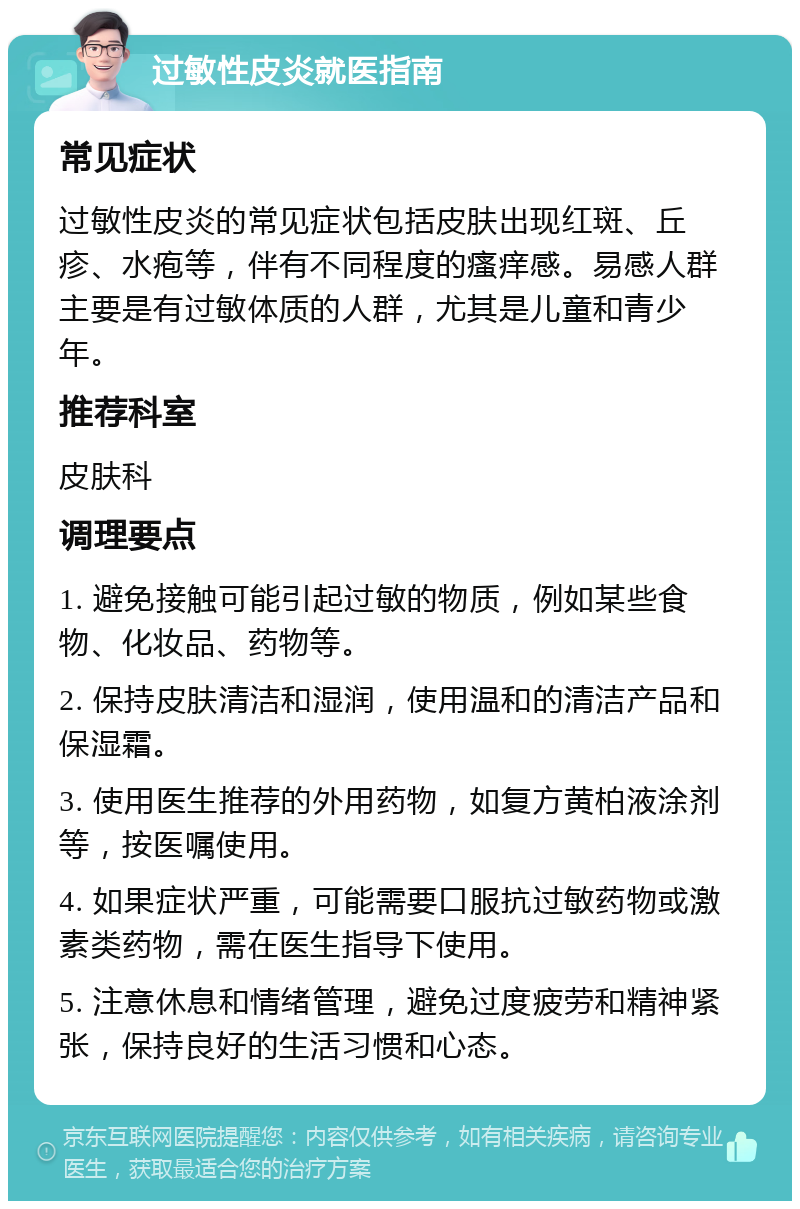 过敏性皮炎就医指南 常见症状 过敏性皮炎的常见症状包括皮肤出现红斑、丘疹、水疱等，伴有不同程度的瘙痒感。易感人群主要是有过敏体质的人群，尤其是儿童和青少年。 推荐科室 皮肤科 调理要点 1. 避免接触可能引起过敏的物质，例如某些食物、化妆品、药物等。 2. 保持皮肤清洁和湿润，使用温和的清洁产品和保湿霜。 3. 使用医生推荐的外用药物，如复方黄柏液涂剂等，按医嘱使用。 4. 如果症状严重，可能需要口服抗过敏药物或激素类药物，需在医生指导下使用。 5. 注意休息和情绪管理，避免过度疲劳和精神紧张，保持良好的生活习惯和心态。