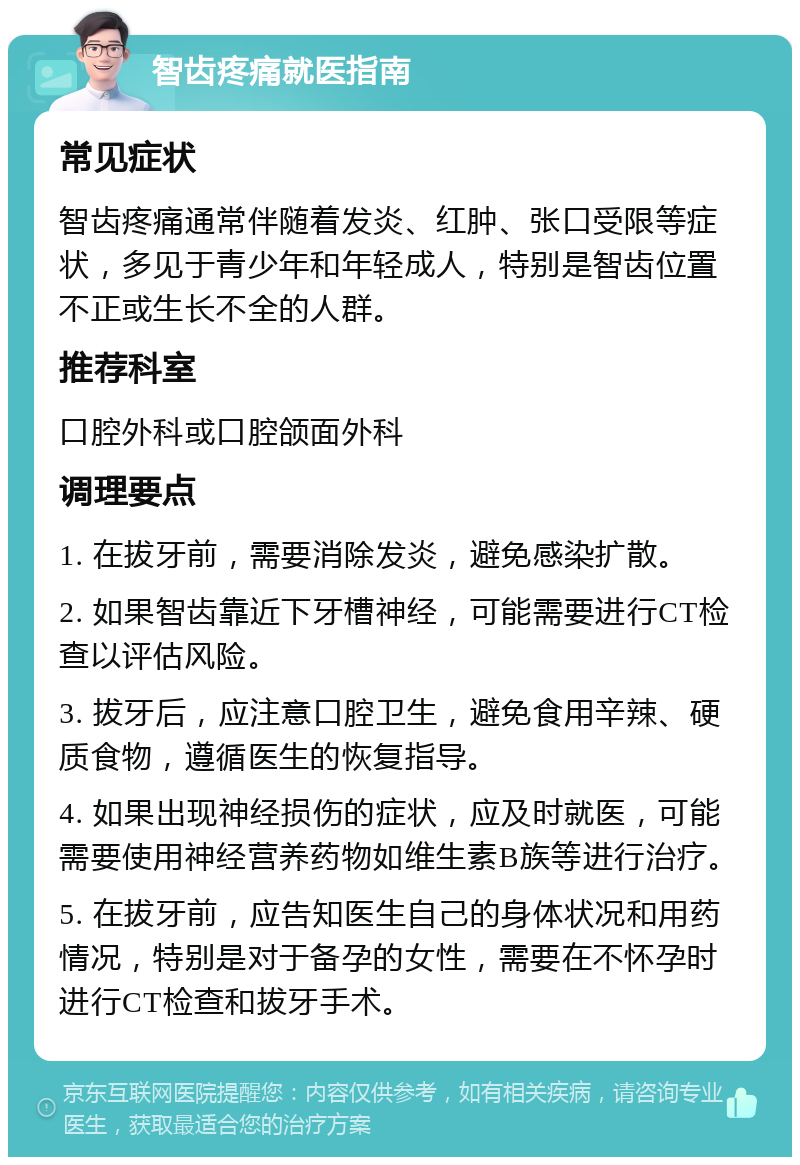 智齿疼痛就医指南 常见症状 智齿疼痛通常伴随着发炎、红肿、张口受限等症状，多见于青少年和年轻成人，特别是智齿位置不正或生长不全的人群。 推荐科室 口腔外科或口腔颌面外科 调理要点 1. 在拔牙前，需要消除发炎，避免感染扩散。 2. 如果智齿靠近下牙槽神经，可能需要进行CT检查以评估风险。 3. 拔牙后，应注意口腔卫生，避免食用辛辣、硬质食物，遵循医生的恢复指导。 4. 如果出现神经损伤的症状，应及时就医，可能需要使用神经营养药物如维生素B族等进行治疗。 5. 在拔牙前，应告知医生自己的身体状况和用药情况，特别是对于备孕的女性，需要在不怀孕时进行CT检查和拔牙手术。