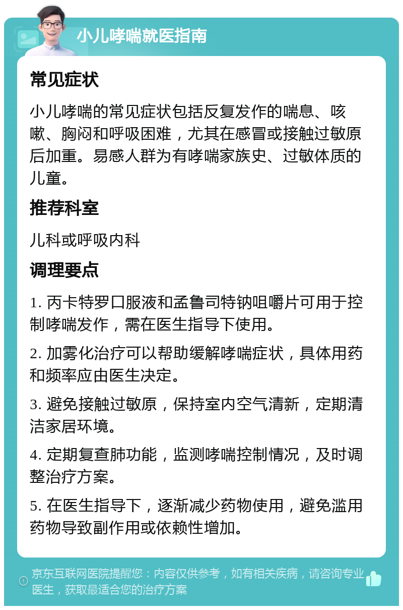 小儿哮喘就医指南 常见症状 小儿哮喘的常见症状包括反复发作的喘息、咳嗽、胸闷和呼吸困难，尤其在感冒或接触过敏原后加重。易感人群为有哮喘家族史、过敏体质的儿童。 推荐科室 儿科或呼吸内科 调理要点 1. 丙卡特罗口服液和孟鲁司特钠咀嚼片可用于控制哮喘发作，需在医生指导下使用。 2. 加雾化治疗可以帮助缓解哮喘症状，具体用药和频率应由医生决定。 3. 避免接触过敏原，保持室内空气清新，定期清洁家居环境。 4. 定期复查肺功能，监测哮喘控制情况，及时调整治疗方案。 5. 在医生指导下，逐渐减少药物使用，避免滥用药物导致副作用或依赖性增加。