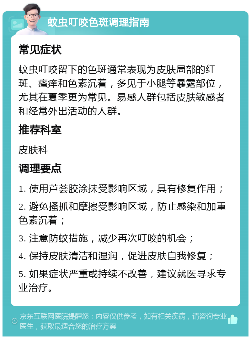 蚊虫叮咬色斑调理指南 常见症状 蚊虫叮咬留下的色斑通常表现为皮肤局部的红斑、瘙痒和色素沉着，多见于小腿等暴露部位，尤其在夏季更为常见。易感人群包括皮肤敏感者和经常外出活动的人群。 推荐科室 皮肤科 调理要点 1. 使用芦荟胶涂抹受影响区域，具有修复作用； 2. 避免搔抓和摩擦受影响区域，防止感染和加重色素沉着； 3. 注意防蚊措施，减少再次叮咬的机会； 4. 保持皮肤清洁和湿润，促进皮肤自我修复； 5. 如果症状严重或持续不改善，建议就医寻求专业治疗。