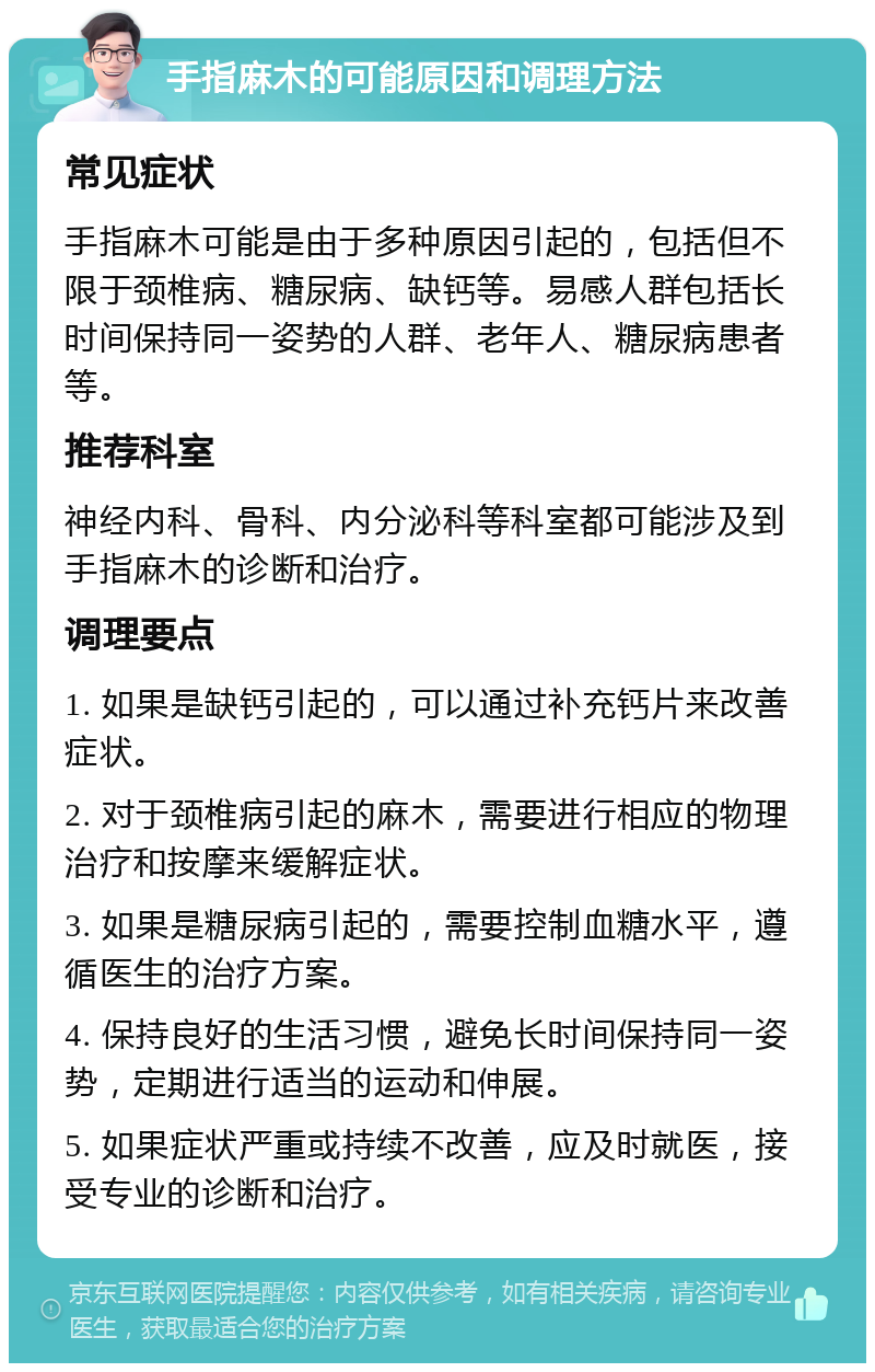 手指麻木的可能原因和调理方法 常见症状 手指麻木可能是由于多种原因引起的，包括但不限于颈椎病、糖尿病、缺钙等。易感人群包括长时间保持同一姿势的人群、老年人、糖尿病患者等。 推荐科室 神经内科、骨科、内分泌科等科室都可能涉及到手指麻木的诊断和治疗。 调理要点 1. 如果是缺钙引起的，可以通过补充钙片来改善症状。 2. 对于颈椎病引起的麻木，需要进行相应的物理治疗和按摩来缓解症状。 3. 如果是糖尿病引起的，需要控制血糖水平，遵循医生的治疗方案。 4. 保持良好的生活习惯，避免长时间保持同一姿势，定期进行适当的运动和伸展。 5. 如果症状严重或持续不改善，应及时就医，接受专业的诊断和治疗。