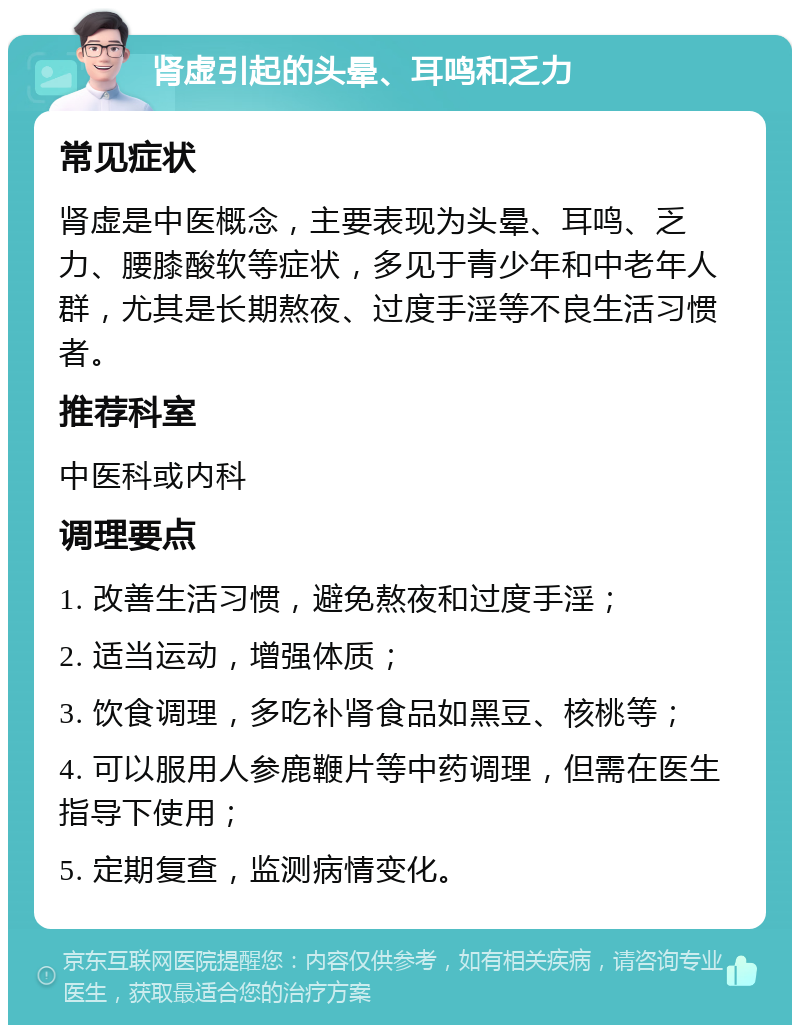 肾虚引起的头晕、耳鸣和乏力 常见症状 肾虚是中医概念，主要表现为头晕、耳鸣、乏力、腰膝酸软等症状，多见于青少年和中老年人群，尤其是长期熬夜、过度手淫等不良生活习惯者。 推荐科室 中医科或内科 调理要点 1. 改善生活习惯，避免熬夜和过度手淫； 2. 适当运动，增强体质； 3. 饮食调理，多吃补肾食品如黑豆、核桃等； 4. 可以服用人参鹿鞭片等中药调理，但需在医生指导下使用； 5. 定期复查，监测病情变化。