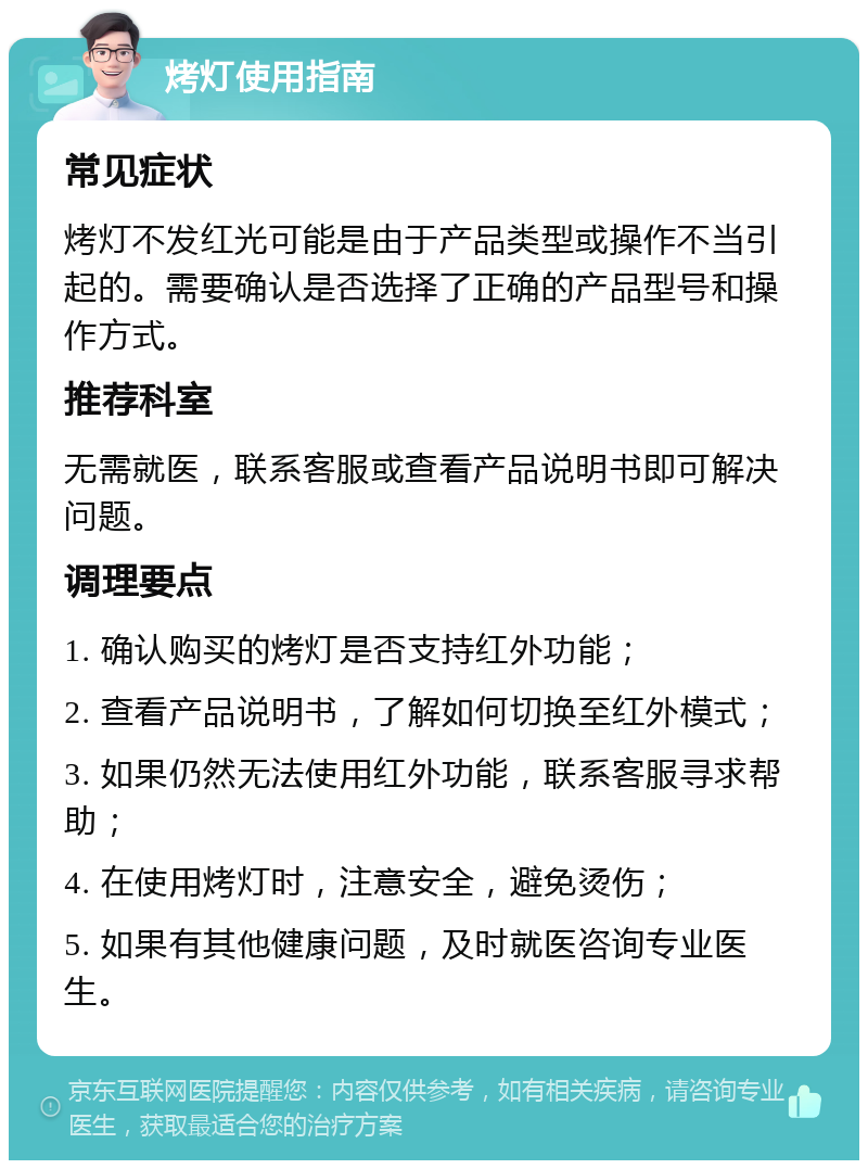 烤灯使用指南 常见症状 烤灯不发红光可能是由于产品类型或操作不当引起的。需要确认是否选择了正确的产品型号和操作方式。 推荐科室 无需就医，联系客服或查看产品说明书即可解决问题。 调理要点 1. 确认购买的烤灯是否支持红外功能； 2. 查看产品说明书，了解如何切换至红外模式； 3. 如果仍然无法使用红外功能，联系客服寻求帮助； 4. 在使用烤灯时，注意安全，避免烫伤； 5. 如果有其他健康问题，及时就医咨询专业医生。